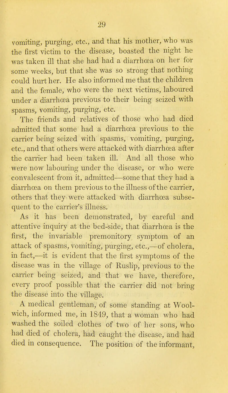 vomiting, pm-ging, etc., and that his mother, who was the first victim to the disease, boasted the night he was taken ill that she had had a diarrhoea on her for some weeks, but that she was so strong that nothing could hurt her. He also informed me that the children and the female, who were the next victims, laboured under a diarrhoea previous to their being seized with spasms, vomiting, purging, etc. The friends and relatives of those who had died admitted that some had a diarrhoea previous to the carrier being seized with spasms, vomiting, purging, etc., and that others were attacked with diarrhoea after the carrier had been taken ill. And all those who were now labouring under the disease, or who were convalescent from it, admitted—some that they had a diarrhoea on them previous to the illness of the carrier, others that they were attacked with diarrhoea subse- quent to the carrier's illness. As it has been demonstrated, by careful and attentive inquiry at the bed-side, that diarrhoea is the first, the invariable premonitory symptom of an attack of spasms, vomiting, purging, etc.,—of cholera, in fact,—^it is evident that the first symptoms of the disease was in the village of Ruslip, previous to the carrier being seized, and that we have, therefore, every proof possible that the carrier did not bring the disease into the villasce. A medical gentleman, of some standing at Wool- wich, informed me, in 1849, that a woman who had washed the soiled clothes of two of her sons, who had died of cholera, had caught the disease, and had died in consequence. The position of the informant.