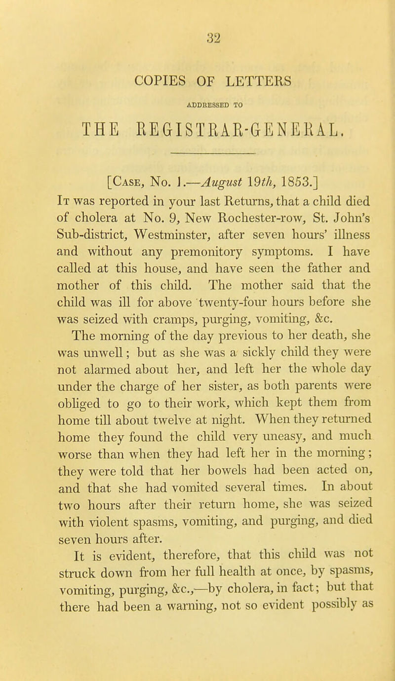 COPIES OF LETTERS ADDRESSED TO THE REGISTRAR-GENERAL. [Case, No. ].—August I9tli, 1853.] It was reported in your last Returns, that a child died of cholera at No. 9, New Rochester-row, St. John's Sub-district, Westminster, after seven hours' illness and without any premonitory symptoms. I have called at this house, and have seen the father and mother of this child. The mother said that the child was ill for above twenty-four hours before she was seized with cramps, purging, vomiting, &c. The morning of the day previous to her death, she was unwell; but as she was a sickly child they were not alarmed about her, and left her the whole day under the charge of her sister, as both parents were obhged to go to their work, which kept them from home till about twelve at night. When they returned home they found the child very uneasy, and much worse than when they had left her in the morning; they were told that her bowels had been acted on, and that she had vomited several times. In about two hours after their return home, she was seized with violent spasms, vomiting, and pm-ging, and died seven hours after. It is evident, therefore, that this child was not struck down from her full health at once, by spasms, vomiting, purging, &c.,—by cholera, in fact; but that there had been a warning, not so evident possibly as