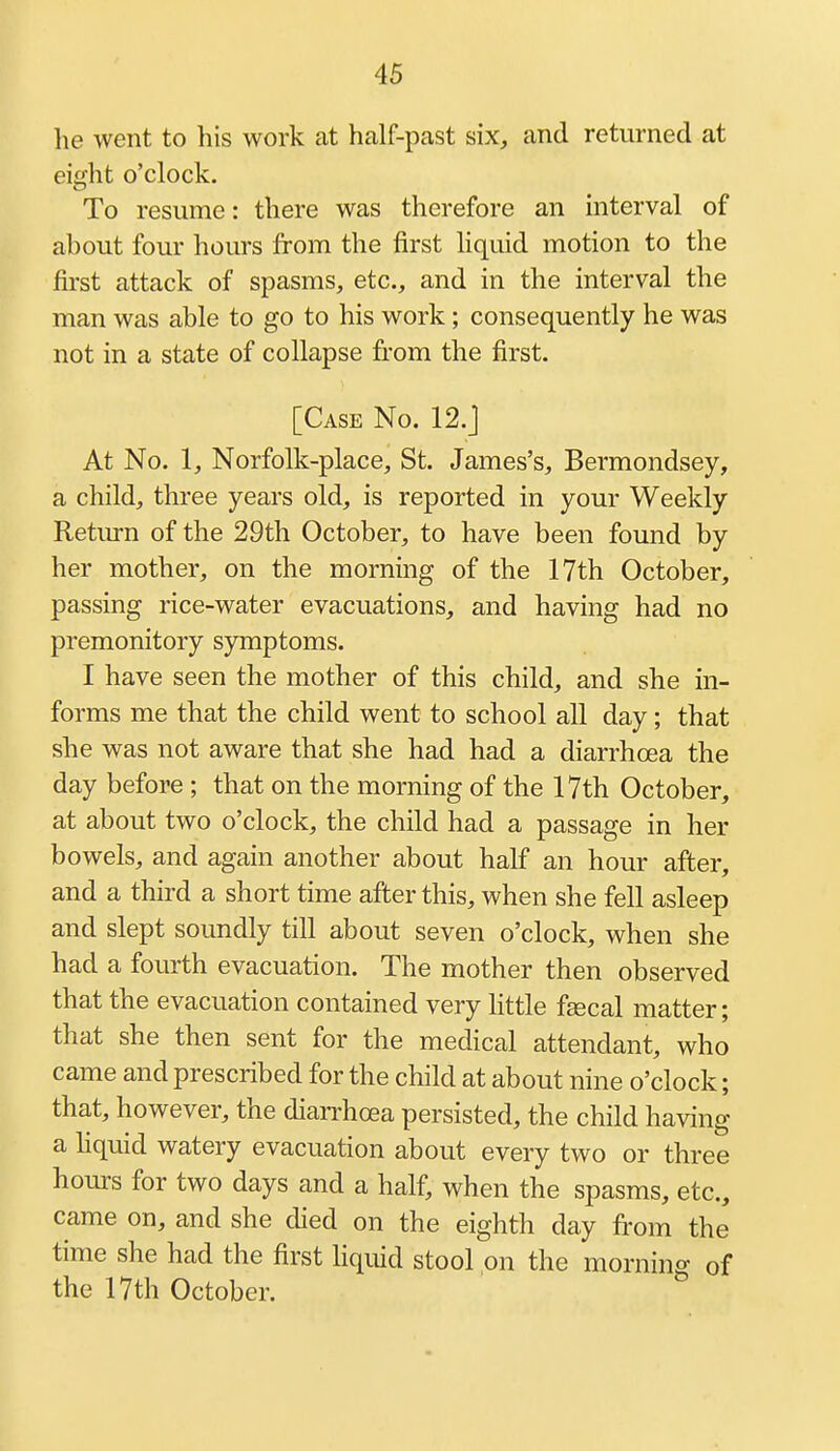 he went to his work at half-past six, and returned at eight o'clock. To resume: there was therefore an interval of about four hours from the first liquid motion to the first attack of spasms, etc., and in the interval the man was able to go to his work; consequently he was not in a state of collapse from the first. [Case No. 12.J At No. 1, Norfolk-place, St. James's, Bermondsey, a child, three years old, is reported in your Weekly Retm-n of the 29th October, to have been found by her mother, on the morning of the 17th October, passing rice-water evacuations, and having had no premonitory symptoms. I have seen the mother of this child, and she in- forms me that the child went to school all day; that she was not aware that she had had a diarrhoea the day before ; that on the morning of the 17th October, at about two o'clock, the child had a passage in her bowels, and again another about half an hour after, and a third a short time after this, when she fell asleep and slept soundly till about seven o'clock, when she had a fourth evacuation. The mother then observed that the evacuation contained very Kttle fsecal matter; that she then sent for the medical attendant, who came and prescribed for the child at about nine o'clock; that, however, the dian^hoea persisted, the child having a hquid watery evacuation about every two or three hours for two days and a half, when the spasms, etc., came on, and she died on the eighth day from the time she had the first Hquid stool on the mornino- of the 17th October.