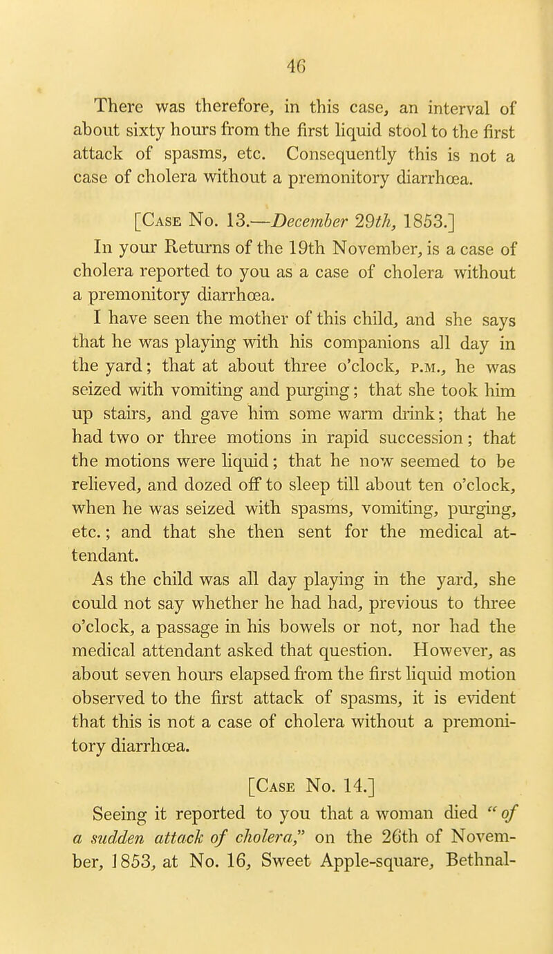 There was therefore, in this case, an interval of about sixty hours from the first hquid stool to the first attack of spasms, etc. Consequently this is not a case of cholera without a premonitory diarrhoea. [Case No. l3.~December 29th, 1853.] In your Returns of the 19th November, is a case of cholera reported to you as a case of cholera without a premonitory diarrhoea. I have seen the mother of this child, and she says that he was playing with his companions all day in the yard; that at about three o'clock, p.m., he was seized with vomiting and purging; that she took him up stairs, and gave him some warm diink; that he had two or three motions in rapid succession; that the motions were liquid; that he now seemed to be relieved, and dozed off to sleep till about ten o'clock, when he was seized with spasms, vomiting, purging, etc.; and that she then sent for the medical at- tendant. As the child was all day playing in the yard, she could not say whether he had had, previous to three o'clock, a passage in his bowels or not, nor had the medical attendant asked that question. However, as about seven hours elapsed from the first liquid motion observed to the first attack of spasms, it is evident that this is not a case of cholera without a premoni- tory diarrhoea. [Case No. 14.] Seeing it reported to you that a woman died  of a sudden attack of cholera, on the 26th of Novem- ber, 1853, at No. 16, Sweet Apple-square, Bethnal-