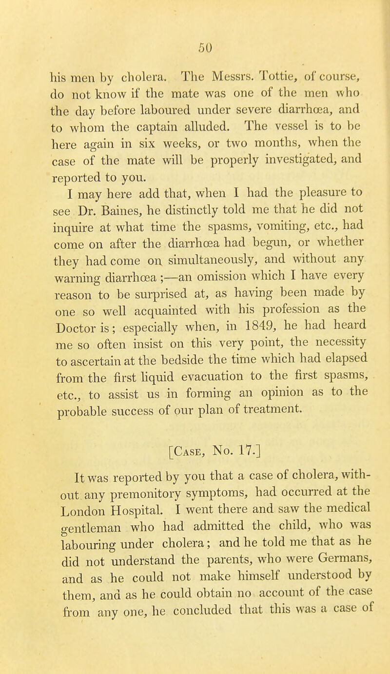 his men by cholera. The Messrs. Tottie, of course, do not know if the mate was one of the men who the day before labom'ed under severe diarrhoea, and to whom the captain alluded. The vessel is to be here again in six weeks, or two months, when the case of the mate will be properly investigated, and reported to you. I may here add that, when I had the pleasure to see Dr. Baines, he distinctly told me that he did not inquire at what time the spasms, vomiting, etc., had come on after the diarrhoea had begun, or whether they had come on simultaneously, and without any warning diarrhoea ;—an omission which I have every reason to be surprised at, as having been made by one so well acquainted with his profession as the Doctor is; especially when, in 1849, he had heard me so often insist on this very point, the necessity to ascertain at the bedside the time which had elapsed from the first hquid evacuation to the first spasms, etc., to assist us in forming an opinion as to the probable success of our plan of treatment. [Case, No. 17.] It was reported by you that a case of cholera, with- out any premonitory symptoms, had occun-ed at the London Hospital. I went there and saw the medical gentleman who had admitted the child, who was labouring under cholera; and he told me that as he did not understand the parents, who were Germans, and as he could not make himself understood by them, and as he could obtain no account of the case from any one, he concluded that this was a case of