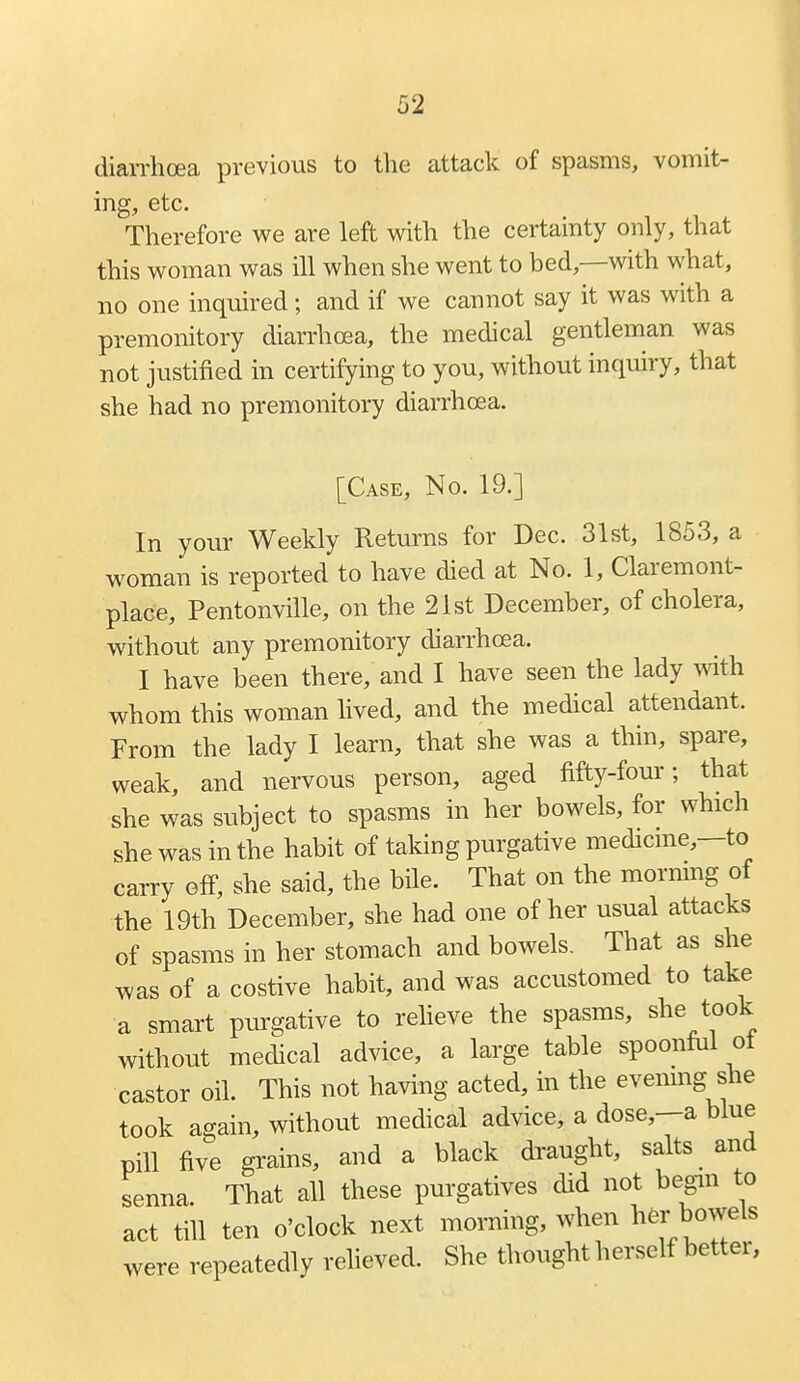 diarrhoea previous to the attack of spasms, vomit- ing, etc. Therefore we are left with the certainty only, that this woman was ill when she went to bed,—with what, no one inquired; and if we cannot say it was with a premonitory diarrhoea, the medical gentleman was not justified in certifying to you, without inquiry, that she had no premonitory diarrhoea. [Case, No. 19.] In your Weekly Returns for Dec. 31st, 1853, a woman is reported to have died at No. 1, Claremont- place, Pentonville, on the 21st December, of cholera, without any premonitory diarrhoea. I have been there, and I have seen the lady vnth whom this woman hved, and the medical attendant. From the lady I learn, that she was a thin, spare, weak, and nervous person, aged fifty-four; that she was subject to spasms in her bowels, for which she was in the habit of taking purgative medicme,—to carry off, she said, the bile. That on the mornmg of the 19th December, she had one of her usual attacks of spasms in her stomach and bowels. That as she was of a costive habit, and was accustomed to take a smart purgative to reheve the spasms, she took without medical advice, a large table spoonfiil ot castor oil. This not having acted, in the evemng she took again, without medical advice, a dose,--a blue pill five grains, and a black draught, salts and senna. That all these purgatives did not begin to act till ten o'clock next morning, when ^^^r bowels were repeatedly reheved. She thought herself better,