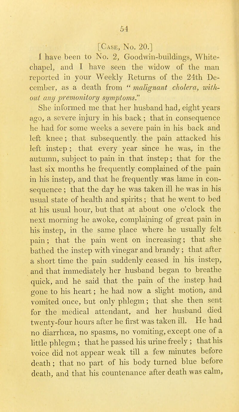 [Case, No. 20.] I have been to No. 2, Goodwin-buildings, White- chapel, and I have seen the widow^ of the man reported in your Weekly Returns of the 24th De- cember, as a death from  malignant cholera, witli- oiit any premonitory symptoms. She informed me that her husband had, eight years ago, a severe injury in his back; that in consequence he had for some weeks a severe pain in his back and left knee; that svibsequently the pain attacked his left instep ; that every year since he was, in the autumn, subject to pain in that instep; that for the last six months he frequently complained of the pain in his instep, and that he frequently was lame in con- sequence ; that the day he was taken ill he was in his usual state of health and spirits; that he went to bed at his usual hour, but that at about one o'clock the next morning he awoke, complaining of great pain in his instep, in the same place where he usually felt pain; that the pain went on increasing; that she bathed the instep with vinegar and brandy; that after a short time the pain suddenly ceased in his instep, and that immediately her husband began to breathe quick, and he said that the pain of the instep had gone to his heart; he had now a slight motion, and vomited once, but only phlegm; that she then sent for the medical attendant, and her husband died twenty-four hours after he first was taken ill. He had no diarrhoea, no spasms, no vomiting, except one of a little phlegm ; that he passed his urine freely ; that his voice did not appear weak till a few minutes before death; that no part of his body turned blue before death, and that his countenance after death was calm,