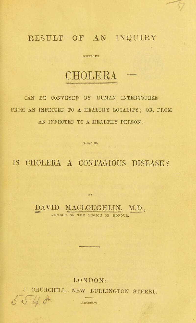 RESULT OF AN INQUIRY WHETHEU CHOLERA - CAN BE CONVEYED BY HUMAN INTERCOURSE FROM AN INFECTED TO A HEALTHY LOCALITY; OR, FROM AN INFECTED TO A HEALTHY PERSON: IS CHOLERA A CONTAGIOUS DISEASE'? DAVID MACLOUGHLIN, M.D., MEMBEK OF THE LEGION OF HONOUE. LONDON: J. CHURCHILL, NEW BURLINGTON STREET. MDCCCLVI.