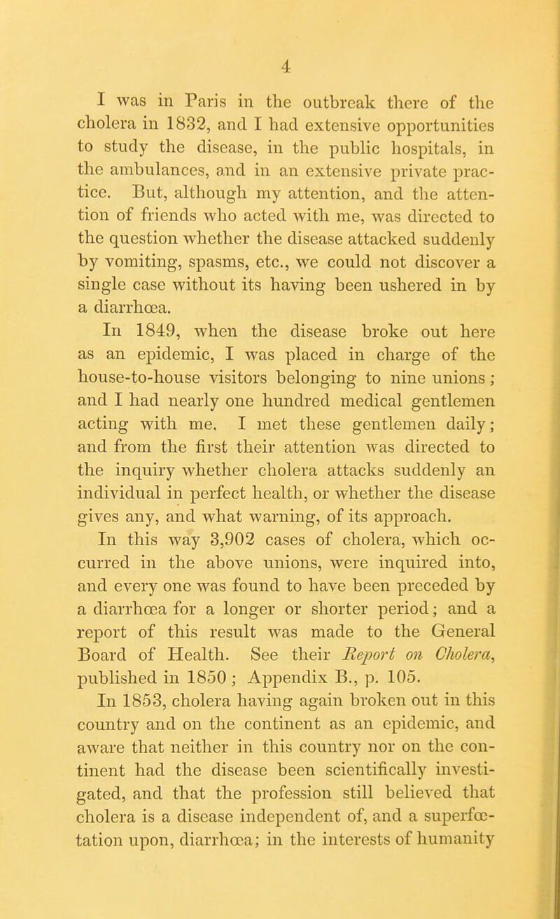 I was in Paris in the outbreak there of the cholera in 1832, and I had extensive opportunities to study the disease, in the public hospitals, in the ambulances, and in an extensive private prac- tice. But, although my attention, and the atten- tion of friends who acted with me, was directed to the question whether the disease attacked suddenly by vomiting, spasms, etc., we could not discover a single case without its having been ushered in by a diarrhoea. In 1849, when the disease broke out here as an epidemic, I was placed in charge of the house-to-house visitors belonging to nine unions ; and I had nearly one hundred medical gentlemen acting with me. I met these gentlemen daily; and from the first their attention was directed to the inquiry whether cholera attacks suddenly an individual in perfect health, or whether the disease gives any, and what warning, of its approach. In this way 3,902 cases of cholera, which oc- curred in the above unions, were inquired into, and every one was found to have been preceded by a diarrhoea for a longer or shorter period; and a report of this result was made to the General Board of Health. See their Report on Cholera^ published in 1850 ; Appendix B., p. 105. In 1853, cholera having again broken out in this country and on the continent as an epidemic, and aware that neither in this country nor on the con- tinent had the disease been scientifically investi- gated, and that the profession still believed that cholera is a disease independent of, and a superfoc- tation upon, diarrhoea; in the interests of humanity