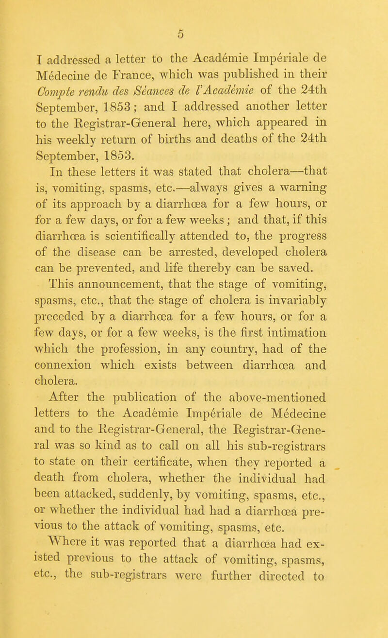 I addressed a letter to the Academie Imperiale de Medecine de France, which was published in their Compte rendu des Seances de VAcademie of the 24th September, 1853 ; and I addressed another letter to the Registrar-General here, which appeared in his weekly return of births and deaths of the 24:th September, 1853. In these letters it was stated that cholera—that is, vomiting, spasms, etc.—always gives a warning of its approach by a diarrhoea for a few hours, or for a few days, or for a few weeks ; and that, if this diarrhoea is scientifically attended to, the progress of the disease can be arrested, developed cholera can be prevented, and life thereby can be saved. This announcement, that the stage of vomiting, spasms, etc., that the stage of cholera is invariably preceded by a diarrhoea for a few hours, or for a few days, or for a few weeks, is the first intimation which the profession, in any country, had of the connexion which exists between diarrhoea and cholera. After the publication of the above-mentioned letters to the Academie Imperiale de Medecine and to the Registrar-General, the Registrar-Gene- ral was so kind as to call on all his sub-registrars to state on their certificate, when they reported a death from cholera, whether the individual had been attacked, suddenly, by vomiting, spasms, etc., or whether the individual had had a diarrhoea pre- vious to the attack of vomiting, spasms, etc. Where it was reported that a diarrhoea had ex- isted previous to the attack of vomiting, spasms, etc., the sub-registrars were further directed to