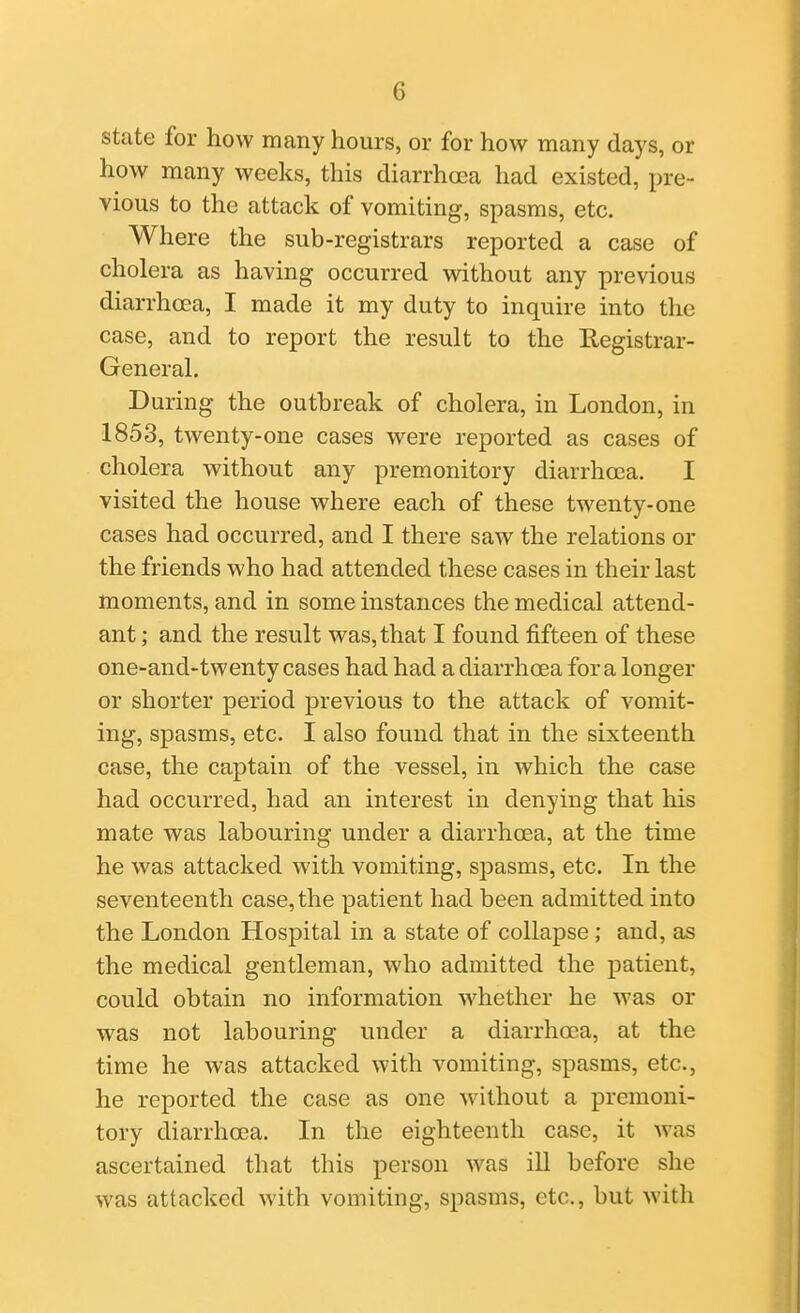 state for how many hours, or for how many days, or how many weeks, this diarrhoea had existed, pre- vious to the attack of vomiting, spasms, etc. Where the sub-registrars reported a case of cholera as having occurred without any previous diarrhcea, I made it my duty to inquire into the case, and to report the result to the Registrar- General. During the outbreak of cholera, in London, in 1853, twenty-one cases were reported as cases of cholera without any premonitory diarrhoea. I visited the house where each of these twenty-one cases had occurred, and I there saw the relations or the friends who had attended these cases in their last moments, and in some instances the medical attend- ant ; and the result was, that I found fifteen of these one-and-twenty cases had had a diarrhoea for a longer or shorter period previous to the attack of vomit- ing, spasms, etc. I also found that in the sixteenth case, the captain of the vessel, in which the case had occurred, had an interest in denying that his mate was labouring under a diarrhoea, at the time he was attacked with vomiting, spasms, etc. In the seventeenth case, the patient had been admitted into the London Hospital in a state of collapse; and, as the medical gentleman, who admitted the patient, could obtain no information whether he was or was not labouring under a diarrhoea, at the time he was attacked with vomiting, spasms, etc., he reported the case as one without a premoni- tory diarrhoea. In the eighteenth case, it was ascertained that this person was ill before she was attacked with vomiting, spasms, etc., but with