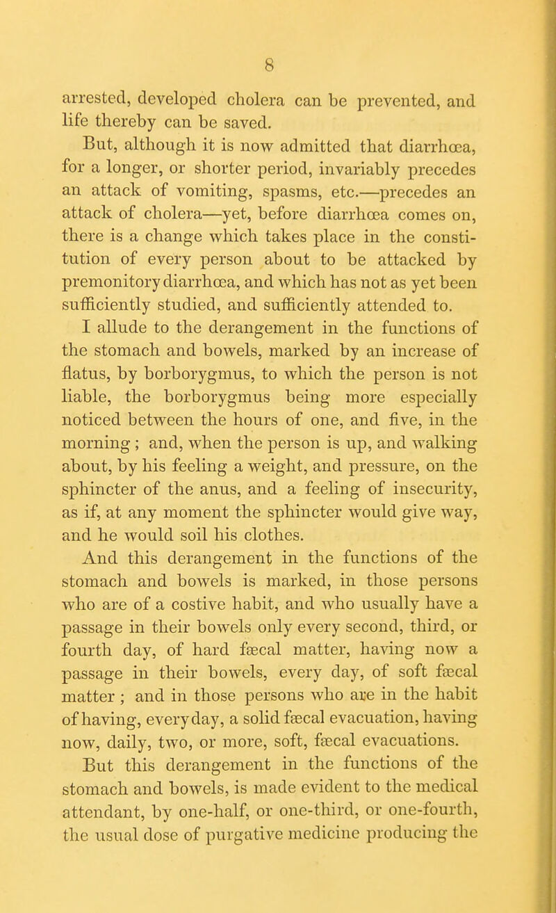 arrested, developed cholera can be prevented, and life thereby can be saved. But, although it is now admitted that diarrhoea, for a longer, or shorter period, invariably precedes an attack of vomiting, spasms, etc.—precedes an attack of cholera—yet, before diarrhoea comes on, there is a change which takes place in the consti- tution of every person about to be attacked by premonitory diarrhoea, and which has not as yet been sufficiently studied, and sufficiently attended to. I allude to the derangement in the functions of the stomach and bowels, marked by an increase of flatus, by borborygmus, to which the person is not liable, the borborygmus being more especially noticed between the hours of one, and five, in the morning; and, when the person is up, and walking about, by his feeling a weight, and pressure, on the sphincter of the anus, and a feeling of insecurity, as if, at any moment the sphincter would give way, and he would soil his clothes. And this derangement in the functions of the stomach and bowels is marked, in those persons who are of a costive habit, and who usually have a passage in their bowels only every second, third, or fourth day, of hard faecal matter, having now a passage in their bowels, every day, of soft ffecal matter ; and in those persons who are in the habit of having, everyday, a solid feecal evacuation, having now, daily, two, or more, soft, feecal evacuations. But this derangement in the functions of the stomach and bowels, is made evident to the medical attendant, by one-half, or one-third, or one-fourth, the usual dose of purgative medicine producing the