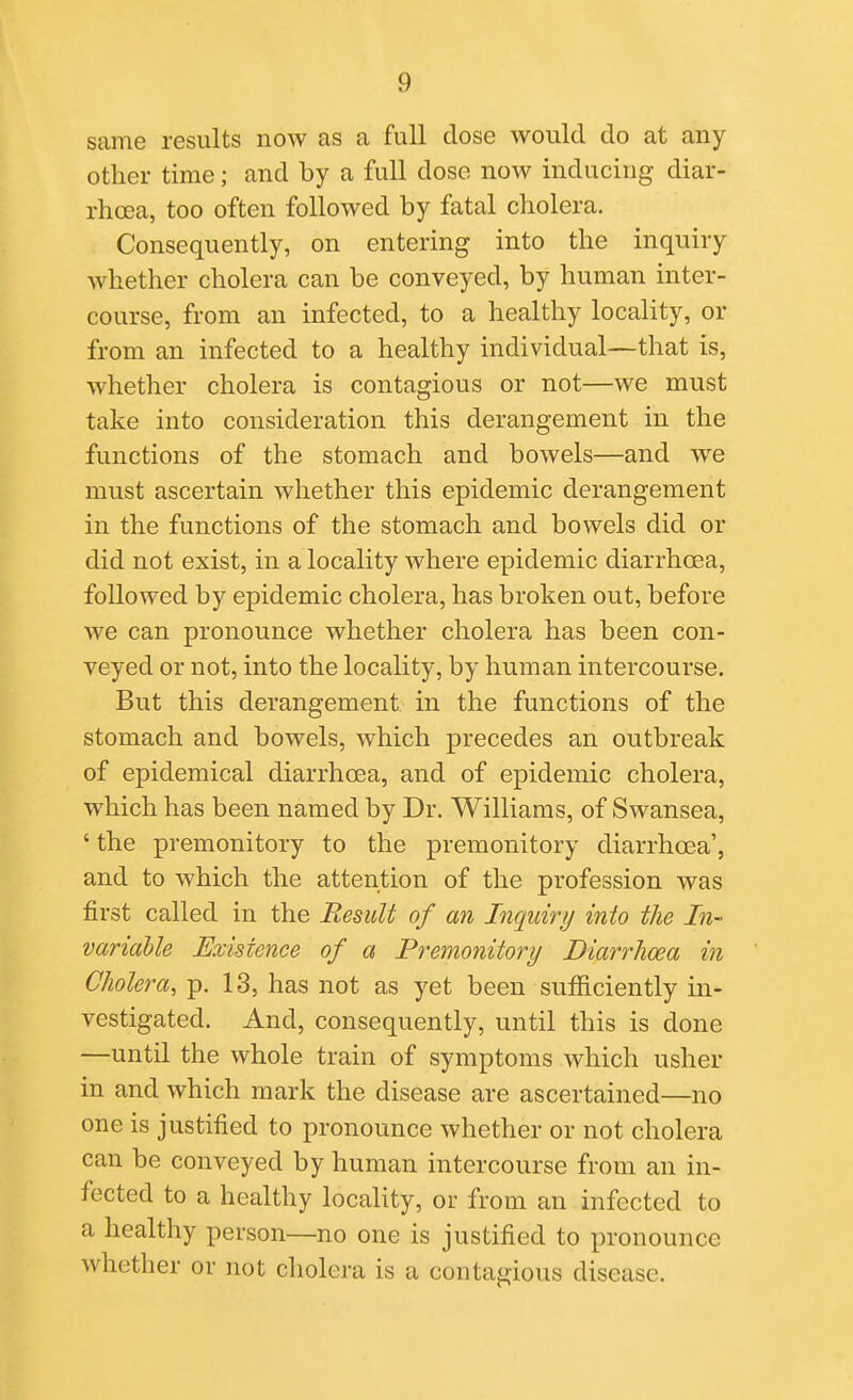 same results now as a full dose would do at any other time; and by a full dose now inducing diar- rhoea, too often followed by fatal cholera. Consequently, on entering into the inquiry whether cholera can be conveyed, by human inter- course, from an infected, to a healthy locality, or from an infected to a healthy individual—that is, whether cholera is contagious or not—we must take into consideration this derangement in the functions of the stomach and bowels—and we must ascertain whether this epidemic derangement in the functions of the stomach and bowels did or did not exist, in a locality where epidemic diarrhoea, followed by epidemic cholera, has broken out, before we can pronounce whether cholera has been con- veyed or not, into the locality, by human intercourse. But this derangement in the functions of the stomach and bowels, which precedes an outbreak of epidemical diarrhoea, and of epidemic cholera, which has been named by Dr. Williams, of Swansea, ' the premonitory to the premonitory diarrhoea', and to which the attention of the profession was first called in the Result of an Inquiry into the In- variable Existence of a Premonitory Diarrhoea in Cholera, p. 13, has not as yet been sufficiently in- vestigated. And, consequently, until this is done —until the whole train of symptoms which usher in and which mark the disease are ascertained—no one is justified to pronounce whether or not cholera can be conveyed by human intercourse from an in- fected to a healthy locality, or from an infected to a healthy person—no one is justified to pronounce whether or not cholera is a contagious disease.