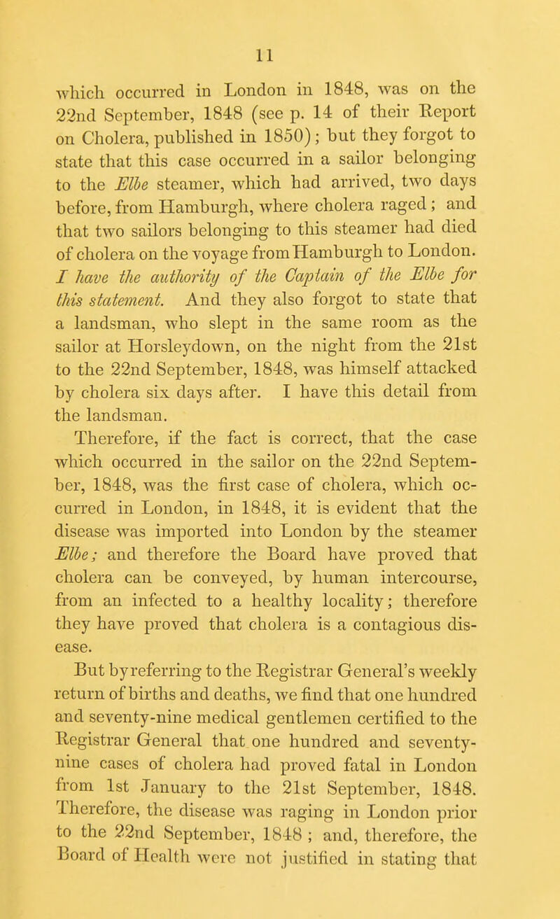 which occurred in London in 1848, was on the 22nd September, 1848 (see p. 14 of their Eeport on Cholera, published in 1850); but they forgot to state that this case occurred in a sailor belonging to the Elbe steamer, which had arrived, two days before, from Hamburgh, where cholera raged; and that two sailors belonging to this steamer had died of cholera on the voyage from Hamburgh to London. I have the authority of the Captain of the Elbe for this statement. And they also forgot to state that a landsman, who slept in the same room as the sailor at Horsleydown, on the night from the 21st to the 22nd September, 1848, was himself attacked by cholera six days after. I have this detail from the landsman. Therefore, if the fact is correct, that the case which occurred in the sailor on the 22nd Septem- ber, 1848, was the first case of cholera, which oc- curred in London, in 1848, it is evident that the disease was imported into London by the steamer Elbe; and therefore the Board have proved that cholera can be conveyed, by human intercourse, from an infected to a healthy locality; therefore they have proved that cholera is a contagious dis- ease. But by referring to the Registrar General's weekly return of births and deaths, Ave find that one hundred and seventy-nine medical gentlemen certified to the Registrar General that one hundred and seventy- nine cases of cholera had proved fatal in London from 1st January to the 21st September, 1848. Therefore, the disease was raging in London prior to the 22nd September, 1848 ; and, therefore, the Board of Health were not justified in stating that