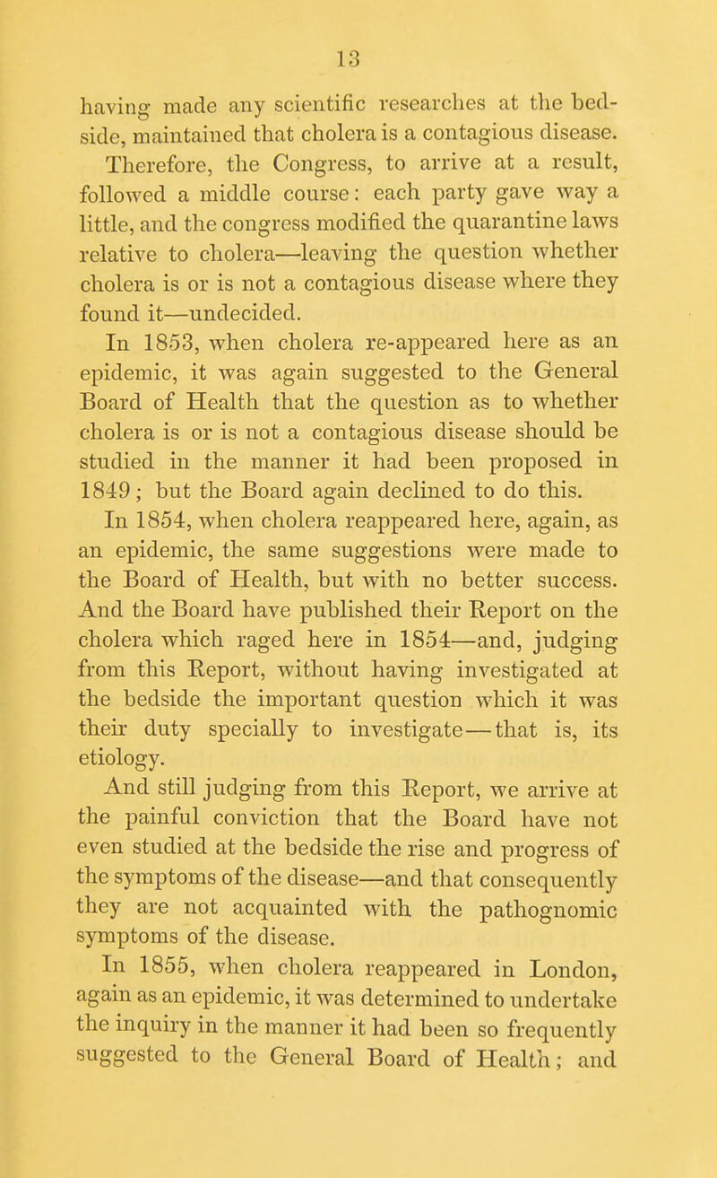 having made any scientific researches at the bed- side, maintained that cholera is a contagious disease. Therefore, the Congress, to arrive at a result, followed a middle course: each party gave way a little, and the congress modified the quarantine laws relative to cholera—leaving the question whether cholera is or is not a contagious disease where they found it—undecided. In 1853, when cholera re-appeared here as an epidemic, it was again suggested to the General Board of Health that the question as to whether cholera is or is not a contagious disease should be studied in the manner it had been proposed in 1849; but the Board again declined to do this. In 1854, when cholera reappeared here, again, as an epidemic, the same suggestions were made to the Board of Health, but with no better success. And the Board have published their Report on the cholera which raged here in 1854—and, judging from this Report, without having investigated at the bedside the important question which it was their duty specially to investigate—that is, its etiology. And still judging from this Report, we arrive at the painful conviction that the Board have not even studied at the bedside the rise and progress of the symptoms of the disease—and that consequently they are not acquainted with the pathognomic symptoms of the disease. In 1855, when cholera reappeared in London, again as an epidemic, it was determined to undertake the inquiry in the manner it had been so frequently suggested to the General Board of Health; and