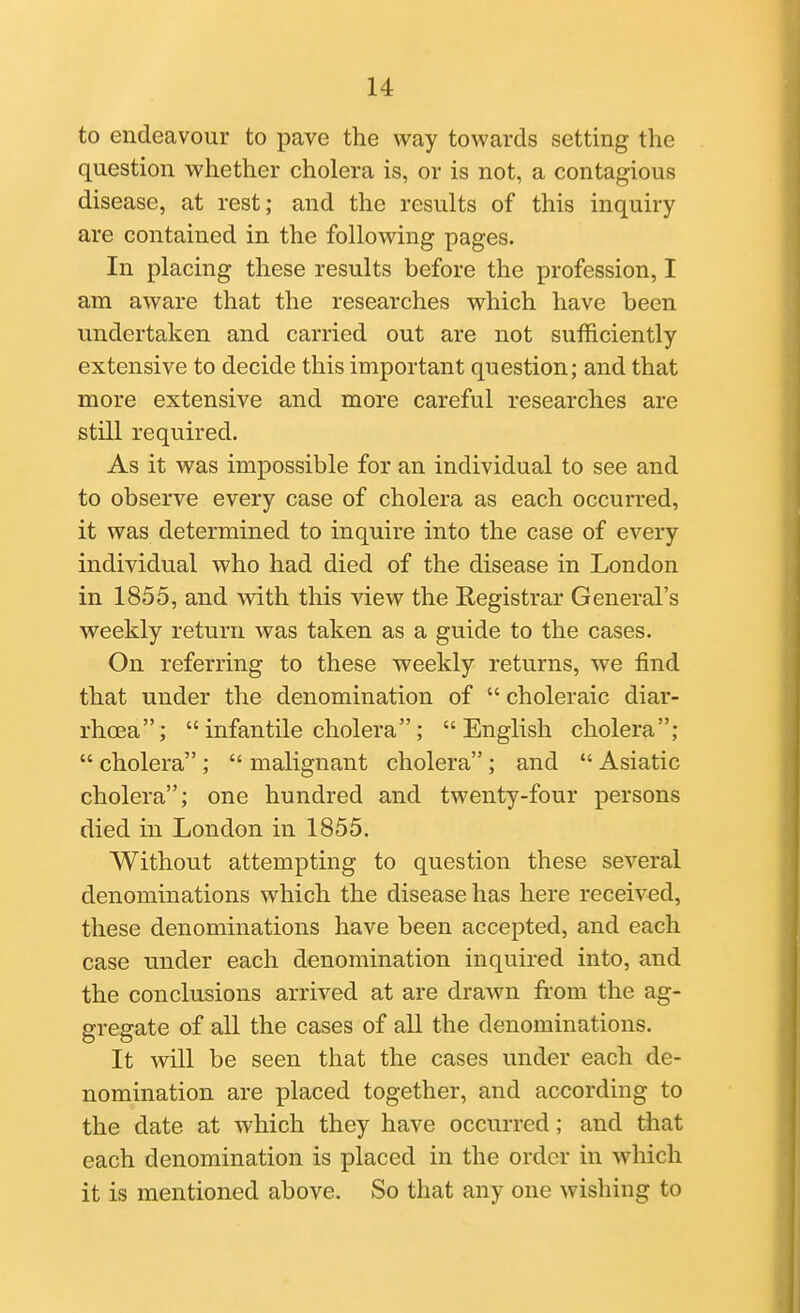 to endeavour to pave the way towards setting the question whether cholera is, or is not, a contagious disease, at rest; and the results of this inquiry are contained in the following pages. In placing these results before the profession, I am aware that the researches which have been undertaken and carried out are not sufficiently extensive to decide this important question; and that more extensive and more careful researches are still required. As it was impossible for an individual to see and to observe every case of cholera as each occurred, it was determined to inquire into the case of every individual who had died of the disease in London in 1855, and with this view the Registrar General's weekly return was taken as a guide to the cases. On referring to these weekly returns, we find that under the denomination of  choleraic diar- rhoea; infantile cholera; English cholera;  cholera ;  malignant cholera; and  Asiatic cholera; one hundred and twenty-four persons died in London in 1855. Without attempting to question these several denominations which the disease has here received, these denominations have been accepted, and each case under each denomination inquired into, and the conclusions arrived at are drawn from the ag- gregate of all the cases of all the denominations. It will be seen that the cases under each de- nomination are placed together, and according to the date at which they have occurred; and that each denomination is placed in the order in which it is mentioned above. So that any one wishing to