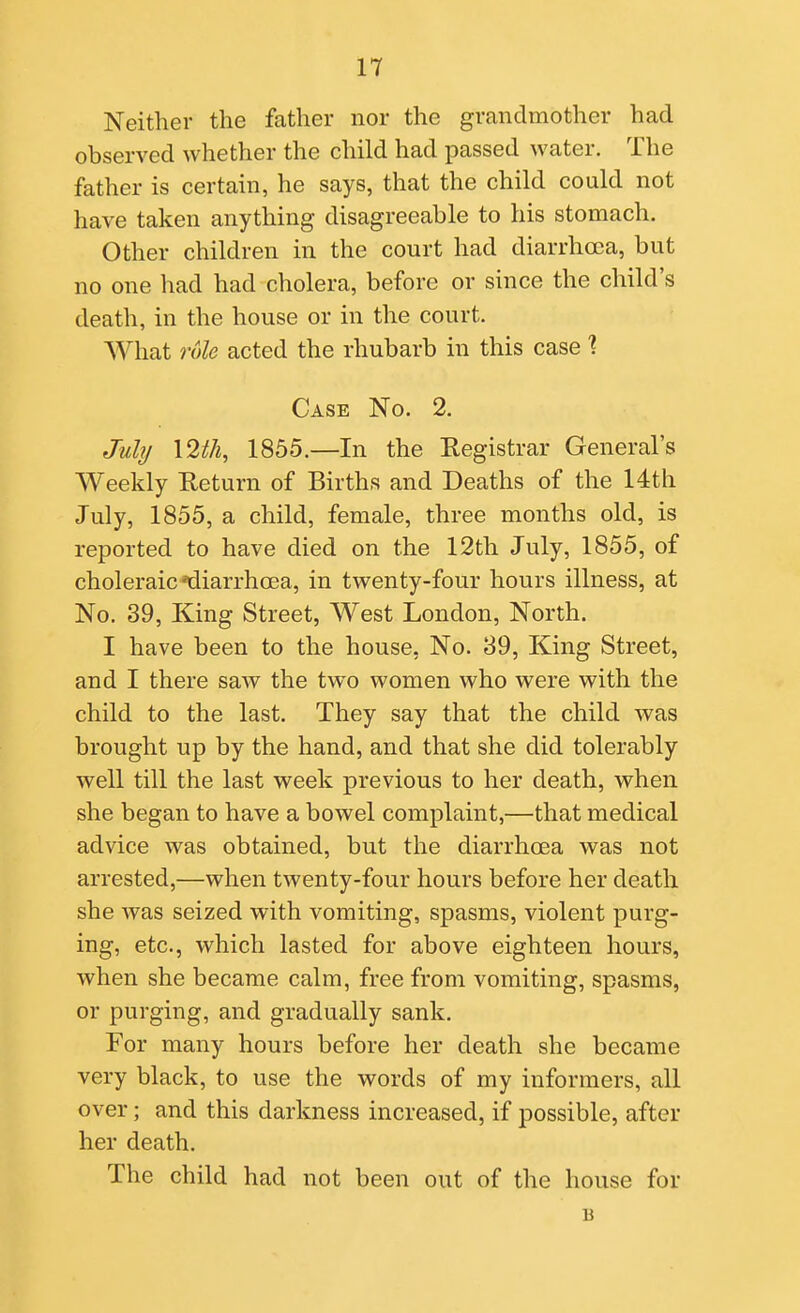 Neither the father nor the grandmother had observed whether the child had passed water. The father is certain, he says, that the child could not have taken anything disagreeable to his stomach. Other children in the court had diarrhoea, but no one had had cholera, before or since the child's death, in the house or in the court. What role acted the rhubarb in this case \ Case No. 2. Juhj \2ih, 1855.—In the Eegistrar General's Weekly Return of Births and Deaths of the 14th July, 1855, a child, female, three months old, is reported to have died on the 12th July, 1855, of choleraic'diarrhoea, in twenty-four hours illness, at No. 39, King Street, West London, North. I have been to the house, No. 89, King Street, and I there saAV the two women who were with the child to the last. They say that the child was brought up by the hand, and that she did tolerably well till the last week previous to her death, when she began to have a bowel complaint,—that medical advice was obtained, but the diarrhoea was not arrested,—when twenty-four hours before her death she was seized with vomiting, spasms, violent purg- ing, etc., which lasted for above eighteen hours, when she became calm, free from vomiting, spasms, or purging, and gradually sank. For many hours before her death she became very black, to use the words of my informers, all over; and this darkness increased, if possible, after her death. The child had not been out of the house for B