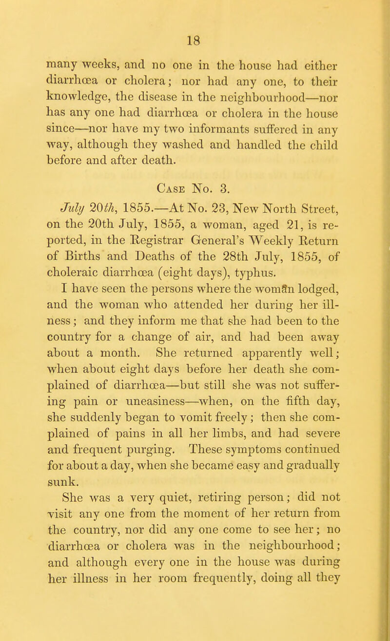 many weeks, and no one in the house had either diarrhoea or cholera; nor had any one, to their knowledge, the disease in the neighbourhood—nor has any one had diarrhoea or cholera in the house since—nor have my two informants suffered in any way, although they washed and handled the child before and after death. Case No. 3. July 2m, 1855.—At No. 23, New North Street, on the 20th July, 1855, a woman, aged 21, is re- ported, in the Registrar General's Weekly Return of Births and Deaths of the 28th July, 1855, of choleraic diarrhoea (eight days), typhus. I have seen the persons where the wom9n lodged, and the woman who attended her during her ill- ness ; and they inform me that she had been to the country for a change of air, and had been away about a month. She returned apparently well; when about eight days before her death she com- plained of diarrhoea—but still she was not suffer- ing pain or uneasiness—when, on the fifth day, she suddenly began to vomit freely; then she com- plained of pains in all her limbs, and had severe and frequent purging. These symptoms continued for about a day, when she became easy and gradually sunk. She was a very quiet, retiring person; did not visit any one from the moment of her return from the country, nor did any one come to see her; no diarrhoea or cholera was in the neighbourhood; and although every one in the house was during her illness in her room frequently, doing all they