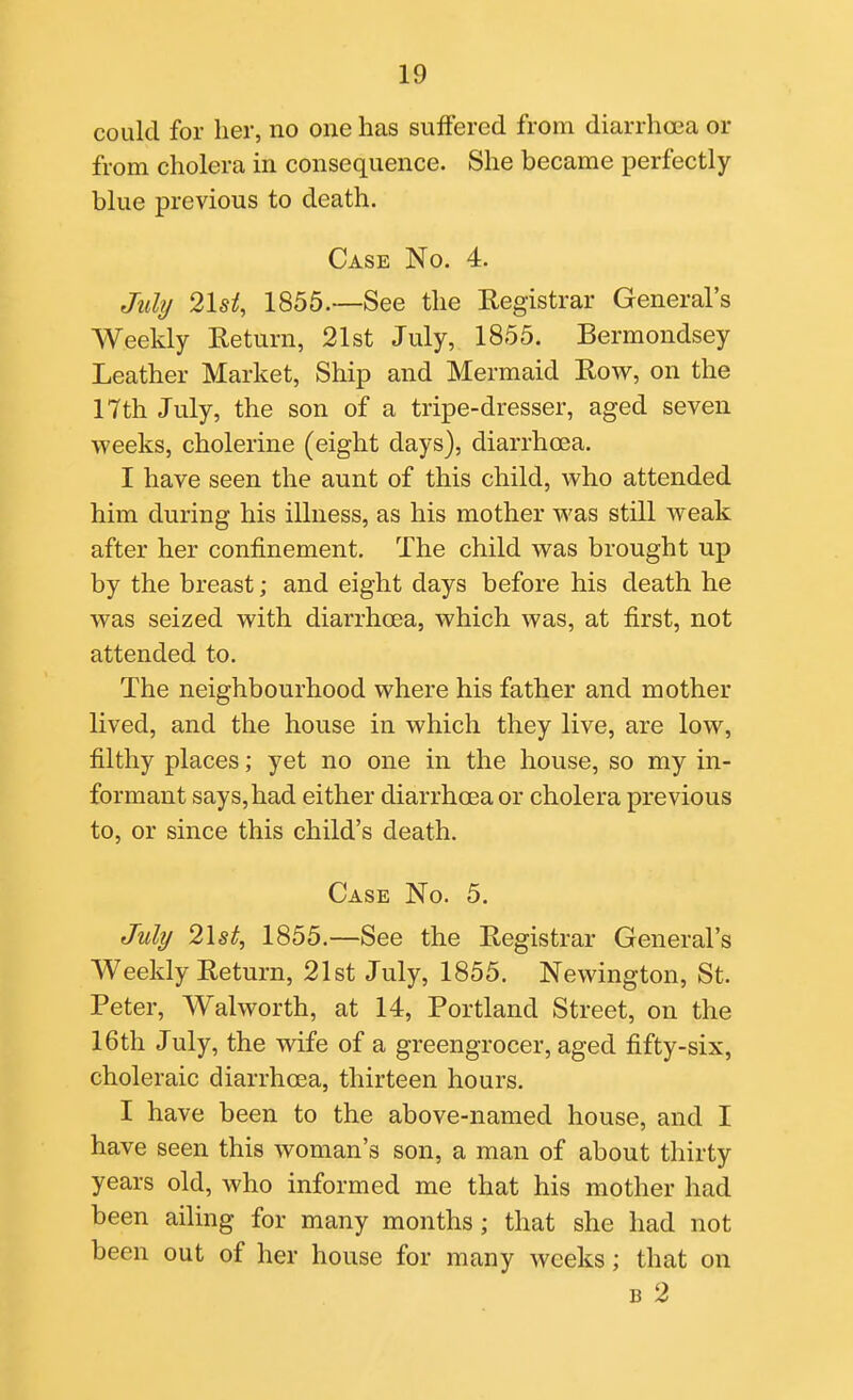 could for her, no one has suffered from diarrhoea or from cholera in consequence. She became perfectly blue previous to death. Case No. 4. July 2Ui, 1855.—See the Registrar General's Weekly Return, 21st July, 1855. Bermondsey Leather Market, Ship and Mermaid Row, on the 17th July, the son of a tripe-dresser, aged seven weeks, cholerine (eight days), diarrhoea. I have seen the aunt of this child, who attended him during his illness, as his mother was still weak after her confinement. The child was brought up by the breast; and eight days before his death he was seized with diarrhcea, which was, at first, not attended to. The neighbourhood where his father and mother lived, and the house in which they live, are low, filthy places; yet no one in the house, so my in- formant says, had either diarrhoea or cholera previous to, or since this child's death. Case No. 5. July 21st, 1855.—See the Registrar General's Weekly Return, 21st July, 1855. Newington, St. Peter, Walworth, at 14, Portland Street, on the 16th July, the wife of a greengrocer, aged fifty-six, choleraic diarrhoea, thirteen hours. I have been to the above-named house, and I have seen this woman's son, a man of about thirty years old, who informed me that his mother had been ailing for many months; that she had not been out of her house for many weeks; that on B 2