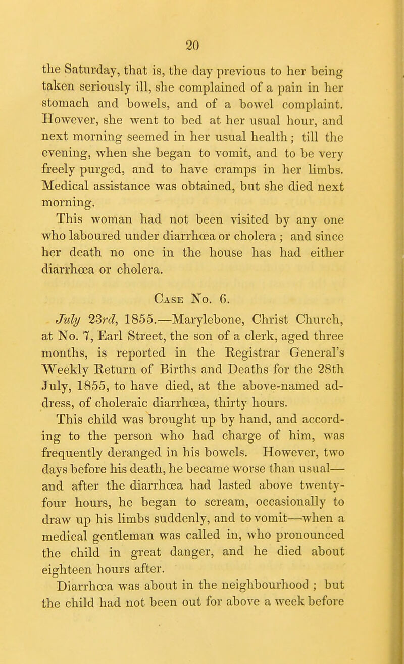 the Saturday, that is, the day previous to her being taken seriously ill, she complained of a pain in her stomach and bowels, and of a bowel complaint. However, she went to bed at her usual hour, and next morning seemed in her usual health; till the evening, when she began to vomit, and to be very freely purged, and to have cramps in her limbs. Medical assistance was obtained, but she died next morning. This woman had not been visited by any one who laboured under diarrhoea or cholera ; and since her death no one in the house has had either diarrhoea or cholera. Case No. 6. July 2Srd, 1855.—Marylebone, Christ Church, at No. 7, Earl Street, the son of a clerk, aged three months, is reported in the Registrar General's Weekly Return of Births and Deaths for the 28th July, 1855, to have died, at the above-named ad- dress, of choleraic diarrhoea, thirty hours. This child was brought up by hand, and accord- ing to the person who had charge of him, was frequently deranged in his bowels. However, two days before his death, he became worse than usual— and after the diarrhoea had lasted above twenty- four hours, he began to scream, occasionally to draw up his limbs suddenly, and to vomit—when a medical gentleman was called in, who pronounced the child in great danger, and he died about eighteen hours after. Diarrhoea was about in the neighbourhood ; but the child had not been out for above a week before
