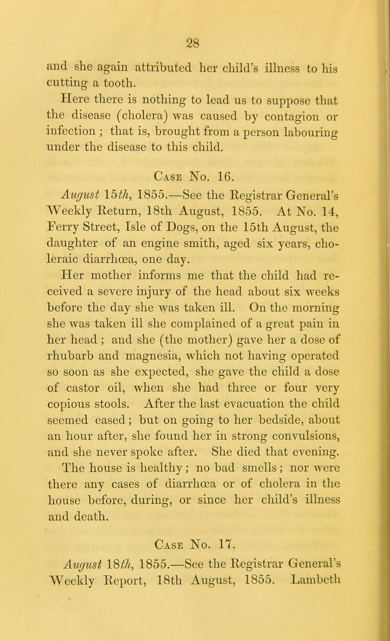 and she again attributed her child's ilhiess to his cutting a tooth. Here there is nothing to lead us to suppose that the disease (cholera) was caused by contagion or infection ; that is, brought from a person labouring under the disease to this child. Case No. 16. August 15th, 1855.—See the Eegistrar General's Weekly Return, 18th August, 1855. At No. 14, Ferry Street, Isle of Dogs, on the 15th August, the daughter of an engine smith, aged six years, cho- leraic diarrhoea, one day. Her mother informs me that the child had re- ceived a severe injury of the head about six weeks before the day she was taken ill. On the morning she was taken ill she complained of a great pain in her head ; and she (the mother) gave her a dose of rhubarb and magnesia, which not having operated so soon as she expected, she gave the child a dose of castor oil, when she had three or four very copious stools. After the last evacuation the child seemed eased; but on going to her bedside, about an hour after, she found her in strong convulsions, and she never spoke after. She died that evening. The house is healthy; no bad smells; nor were there any cases of diarrhoea or of cholera in the house before, during, or since her child's illness and death. Case No. 17. August ISth, 1855.—See the Registrar General's Weekly Report, 18th August, 1855. Lambeth