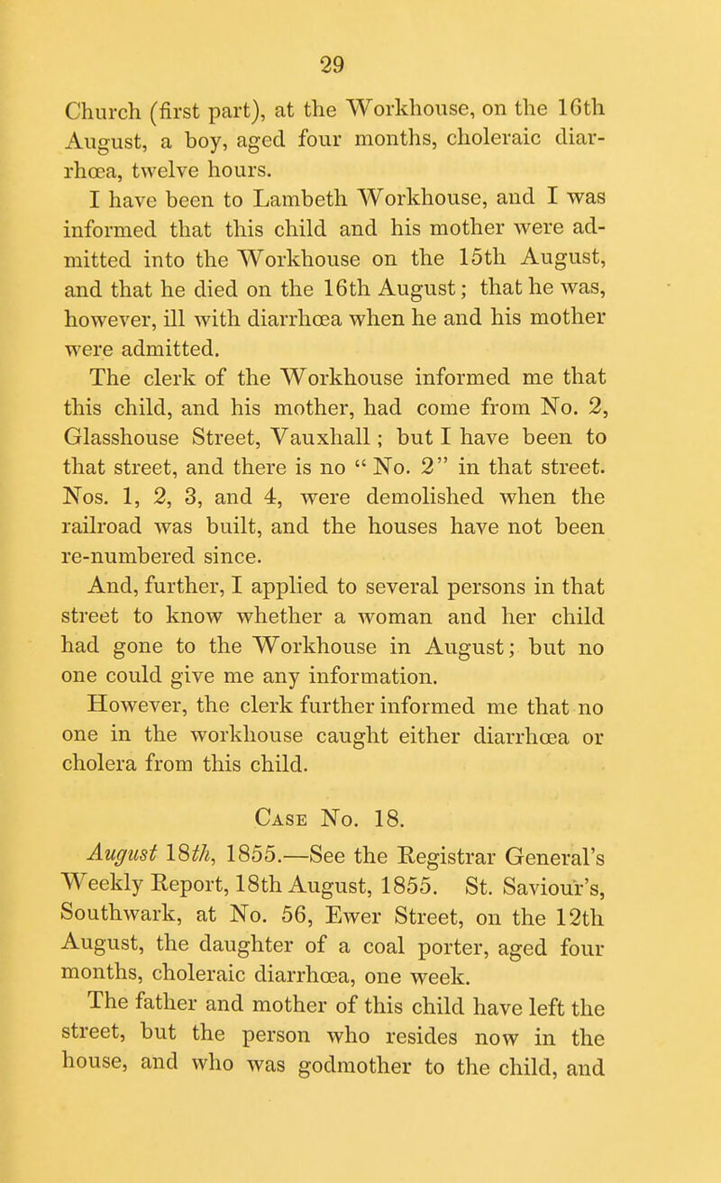 Church (first part), at the Workhouse, on the 16th August, a boy, aged four months, choleraic diar- rhoea, twelve hours. I have been to Lambeth Workhouse, and I was informed that this child and his mother were ad- mitted into the Workhouse on the 15th August, and that he died on the 16th August; that he was, however, ill with diarrhoea when he and his mother were admitted. The clerk of the Workhouse informed me that this child, and his mother, had come from No. 2, Glasshouse Street, Vauxhall; but I have been to that street, and there is no  No. 2 in that street. Nos. 1, 2, 3, and 4, were demolished when the railroad was built, and the houses have not been re-numbered since. And, further, I applied to several persons in that street to know whether a woman and her child had gone to the Workhouse in August; but no one could give me any information. However, the clerk further informed me that no one in the workhouse caught either diarrhoea or cholera from this child. Case No. 18. August 18th, 1855.—See the Registrar General's Weekly Report, 18th August, 1855. St. Saviour's, Southwark, at No. 56, Ewer Street, on the 12th August, the daughter of a coal porter, aged four months, choleraic diarrhoea, one week. The father and mother of this child have left the street, but the person who resides now in the house, and who was godmother to the child, and