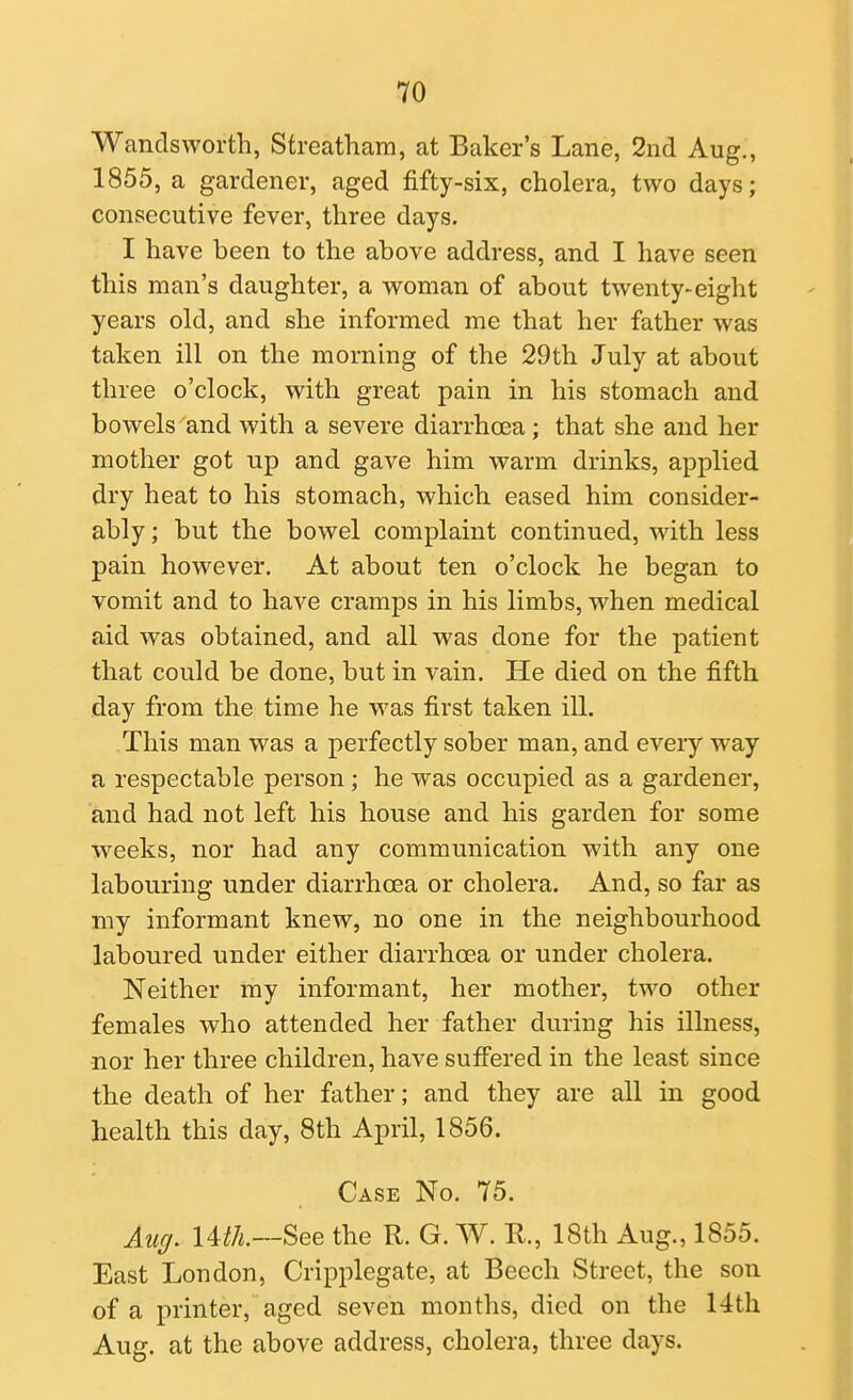 Wandsworth, Streatham, at Baker's Lane, 2nd Aug., 1855, a gardener, aged fifty-six, cholera, two days; consecutive fever, three days. I have been to the above address, and I have seen this man's daughter, a woman of about twenty-eight years old, and she informed me that her father was taken ill on the morning of the 29th July at about three o'clock, with great pain in his stomach and bowels and with a severe diarrhoea; that she and her mother got up and gave him warm drinks, applied dry heat to his stomach, which eased him consider- ably ; but the bowel complaint continued, with less pain however. At about ten o'clock he began to vomit and to have cramps in his limbs, when medical aid was obtained, and all was done for the patient that could be done, but in vain. He died on the fifth day from the time he was first taken ill. This man was a perfectly sober man, and every way a respectable person; he was occupied as a gardener, and had not left his house and his garden for some weeks, nor had any communication with any one labouring under diarrhoea or cholera. And, so far as my informant knew, no one in the neighbourhood laboured under either diarrhoea or under cholera. Neither my informant, her mother, two other females who attended her father during his illness, nor her three children, have suffered in the least since the death of her father; and they are all in good health this day, 8th April, 1856. Case No. 75. Auff. Uth.—See the R. G. W. R, 18th Aug., 1855. East London, Cripplegate, at Beech Street, the son of a printer, aged seven months, died on the 14th Aug. at the above address, cholera, three days.