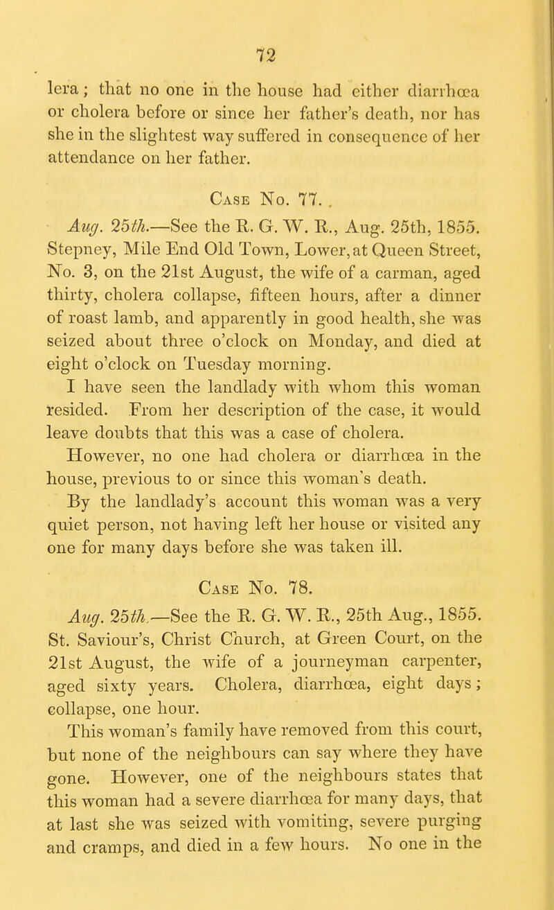 lera; that no one in the house had cither diarihcea or cholera before or since her father's death, nor has she in the slightest way suffered in consequence of her attendance on her father. Case No. 77. . Aug. 25th.—See the R. G. W. R., Aug. 25th, 1855. Stepney, Mile End Old Town, Lower, at Queen Street, No. 3, on the 21st August, the wife of a carman, aged thirty, cholera collapse, fifteen hours, after a dinner of roast lamb, and apparently in good health, she was seized about three o'clock on Monday, and died at eight o'clock on Tuesday morning. I have seen the landlady with whom this woman resided. From her description of the case, it would leave doubts that this was a case of cholera. However, no one had cholera or diarrhoea in the house, previous to or since this woman's death. By the landlady's account this woman was a very quiet person, not having left her house or visited any one for many days before she was taken ill. Case No. 78. Aug. 25^.—See the R. G. W. R., 25th Aug., 1855. St. Saviour's, Christ Church, at Green Court, on the 21st August, the wife of a journeyman carpenter, aged sixty years. Cholera, diarrhoea, eight days; collapse, one hour. This woman's family have removed from this court, but none of the neighbours can say where they have gone. However, one of the neighbours states that this woman had a severe diarrhoea for many days, that at last she was seized with vomiting, severe purging and cramps, and died in a few hours. No one in the