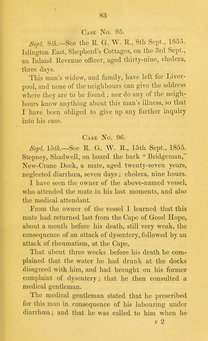 Case No. 95. Seirt. m.—^ee the R. G. W. R., 8th Sept., 1855. Islmgton East, Shepherd's Cottages, on the 3rd Sept., an Inland Revenue officer, aged thirty-nine, cholera, three days. This man's widow, and family, have left for Liver- pool, and none of the neighbours can give the address where they are to be found ; nor do any of the neigh- bours know anything about this man's illness, so that I have been obliged to give up any further inquiry into his case. Case No. 96. Sept 16th.—See R. G. W. R., 15th Sept., 1855. Stepney, Shadwell, on board the bark  Bridgeman, New-Crane Dock, a mate, aged twenty-seven years, neglected diarrhoea, seven days ; cholera, nine hours. I have seen the owner of the above-named vessel, who attended the mate in his last moments, and also the medical attendant. From the owner of the vessel I learned that this mate had returned last from the Cape of Good Hope, about a month before his death, still very weak, the consequence of an attack of dysentery, followed by an attack of rheumatism, at the Cape. That about three weeks before his death he com- plained that the water he had drunk at the docks disagreed with him, and had brought on his former complaint of dysentery; that he then consulted a medical gentleman. The medical gentleman stated that he prescribed for this man in consequence of his labouring under diarrhoea; and that he was called to him when he F 2