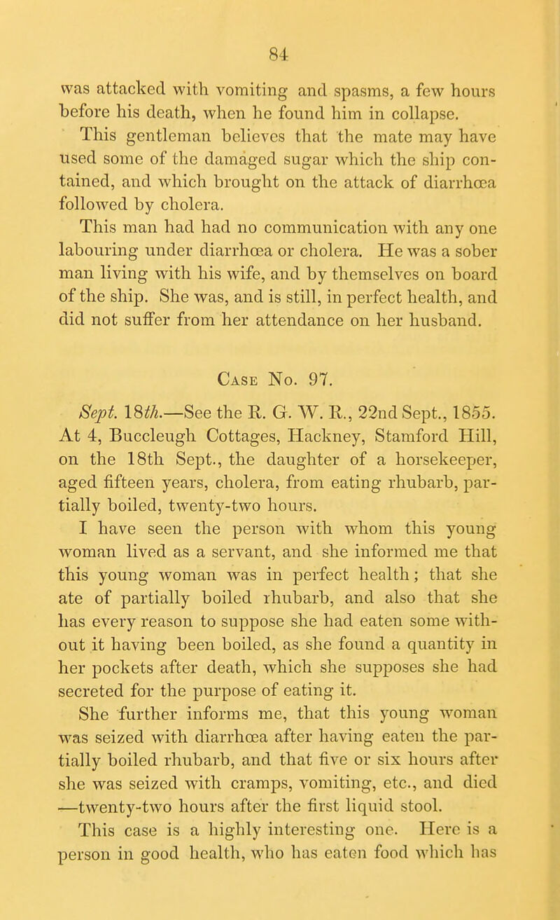 was attacked with vomiting and spasms, a few hours before his death, when he found him in collapse. This gentleman believes that the mate may have used some of the damaged sugar which the ship con- tained, and which brought on the attack of diarrhoea followed by cholera. This man had had no communication with any one labouring under diarrhoea or cholera. He was a sober man living with his wife, and by themselves on board of the ship. She was, and is still, in perfect health, and did not suffer from her attendance on her husband. Case No. 97. Sept \m.—^ee the R. G. W. R., 22nd Sept., 1855. At 4, Buccleugh Cottages, Hackney, Stamford Hill, on. the 18th Sept., the daughter of a horsekeeper, aged fifteen years, cholera, from eating rhubarb, par- tially boiled, twenty-two hours. I have seen the person with whom this young woman lived as a servant, and she informed me that this young woman was in perfect health; that she ate of partially boiled rhubarb, and also that she has every reason to suppose she had eaten some with- out it having been boiled, as she found a quantity in her pockets after death, which she supposes she had secreted for the purpose of eating it. She further informs me, that this young woman was seized with diarrhcea after having eaten the par- tially boiled rhubarb, and that five or six hours after she was seized with cramps, vomiting, etc., and died —twenty-two hours after the first liquid stool. This case is a highly interesting one. Here is a person in good health, who has eaten food which has