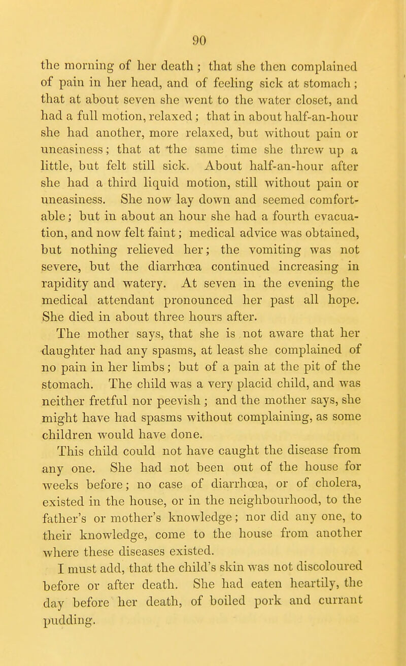 the morning of her death ; that she then complained of pain in her head, and of feeling sick at stomach ; that at about seven she went to the water closet, and had a full motion, relaxed; that in about half-an-hour she had another, more relaxed, but without pain or uneasiness; that at the same time she threw up a little, but felt still sick. About half-an-hour after she had a third liquid motion, still Avithout pain or uneasiness. She now lay down and seemed comfort- able ; but in about an hour she had a fourth evacua- tion, and now felt faint; medical advice was obtained, but nothing relieved her; the vomiting was not severe, but the diarrhoea continued increasing in rapidity and watery. At seven in the evening the medical attendant pronounced her past all hope. She died in about three hours after. The mother says, that she is not aware that her daughter had any spasms, at least she complained of no pain in her limbs; but of a pain at the pit of the stomach. The child was a very placid child, and was neither fretful nor peevish; and the mother says, she might have had spasms without complaining, as some children would have done. This child could not have caught the disease from any one. She had not been out of the house for weeks before; no case of diarrhoea, or of cholera, existed in the house, or in the neighbourhood, to the father's or mother's knowledge; nor did any one, to their knowledge, come to the house from another where these diseases existed. I must add, that the child's skin was not discoloured before or after death. She had eaten heartily, the day before her death, of boiled pork and currant jjudding.