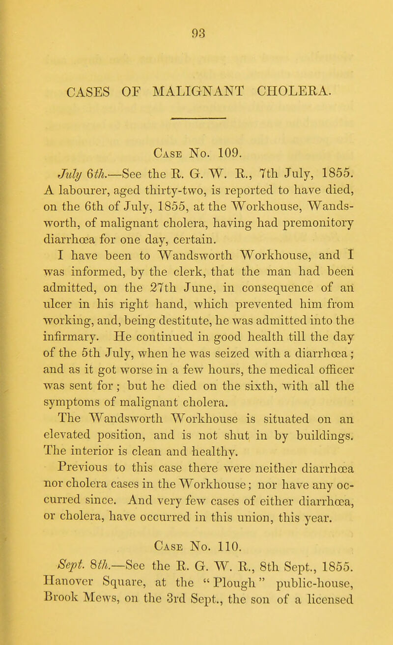 CASES OF MALIGNANT CHOLERA. Case No. 109. July 6th.—See the R. G. W. R., 7th July, 1855. A labourer, aged thirty-two, is reported to have died, on the 6th of July, 1855, at the Workhouse, Wands- worth, of malignant cholera, having had premonitory diarrhoea for one day, certain. I have been to Wandsworth Workhouse, and I was informed, by the clerk, that the man had been admitted, on the 27th June, in consequence of an ulcer in his right hand, which prevented him from working, and, being destitute, he was admitted into the infirmary. He continued in good health till the day of the 5th July, when he was seized with a diarrhoea; and as it got worse in a feAV hours, the medical officer was sent for; but he died on the sixth, with all the symptoms of malignant cholera. The Wandsworth Workhouse is situated on an elevated position, and is not shut in by buildings. The interior is clean and healthy. Previous to this case there were neither diarrhoea nor cholera cases in the Workhouse; nor have any oc- curred since. And very few cases of either diarrhoea, or cholera, have occurred in this union, this year. Case No. 110. Sept Sth.—See the R. G. W. R., 8th Sept., 1855. Hanover Square, at the Plough public-house. Brook Mews, on the 3rd Sept., the son of a licensed