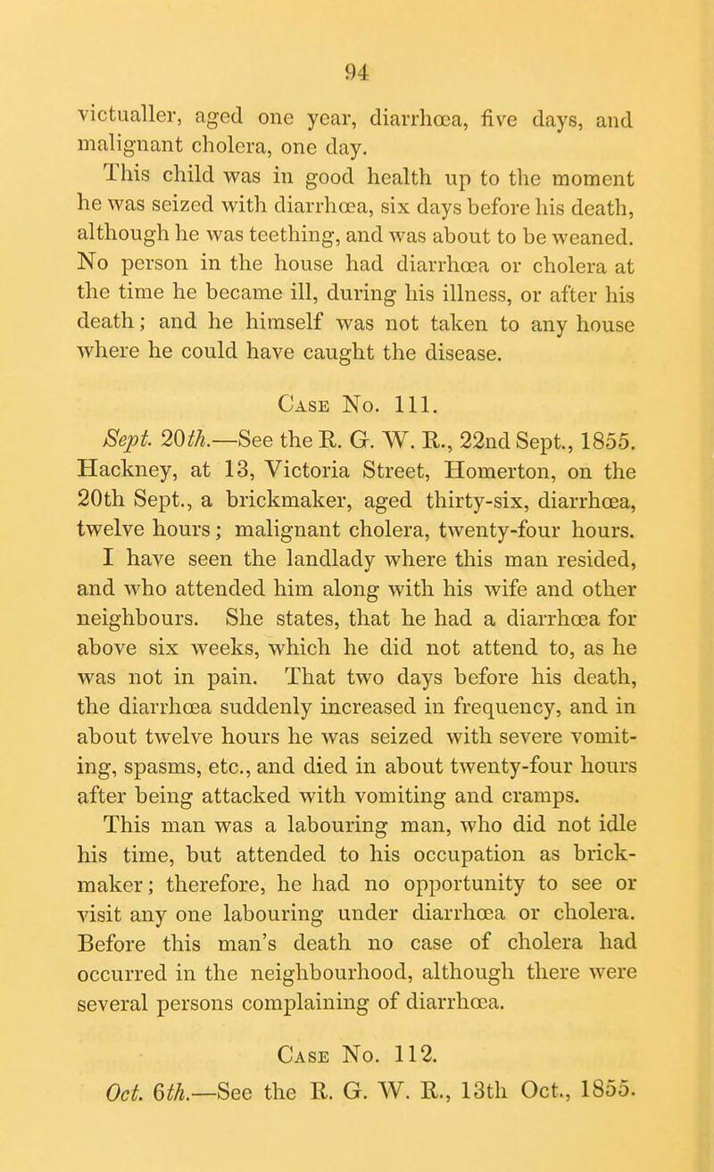 victualler, aged one year, diarrhoea, five days, and malignant cholera, one day. This child was in good health up to the moment he was seized with diarrhoea, six days before his death, although he was teething, and was about to be weaned. No person in the house had diarrhoea or cholera at the time he became ill, during his illness, or after his death; and he himself was not taken to any house where he could have caught the disease. Case No. 111. Sept 20th.—See the R. G. W. R., 22nd Sept., 1855. Hackney, at 13, Victoria Street, Homerton, on the 20th Sept., a brickmaker, aged thirty-six, diarrhoea, twelve hours; malignant cholera, twenty-four hours. I have seen the landlady where this man resided, and who attended him along with his wife and other neighbours. She states, that he had a diarrhoea for above six weeks, which he did not attend to, as he was not in pain. That two days before his death, the diarrhoea suddenly increased in frequency, and in about twelve hours he was seized with severe vomit- ing, spasms, etc., and died in about twenty-four hours after being attacked with vomiting and cramps. This man was a labouring man, who did not idle his time, but attended to his occupation as brick- maker; therefore, he had no opportunity to see or visit any one labouring under diarrhoea or cholera. Before this man's death no case of cholera had occurred in the neighbourhood, although there were several persons complaining of diarrhoea. Case No. 112. Oct. 6th.—See the R. G. W. R., 13th Oct., 1855.