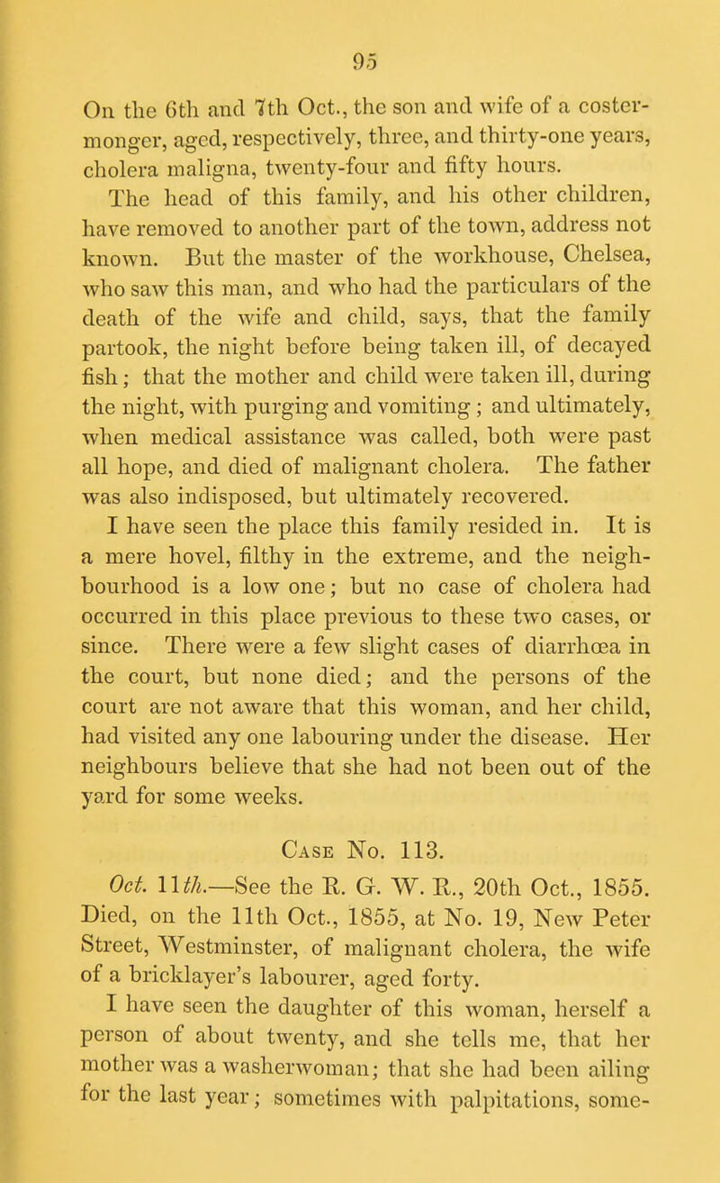 On the Gth and Hth Oct., the son and wife of a coster- monger, aged, respectively, three, and thirty-one years, cholera maligna, twenty-four and fifty hours. The head of this family, and his other children, have removed to another part of the town, address not known. But the master of the workhouse, Chelsea, who saw this man, and who had the particulars of the death of the wife and child, says, that the family partook, the night before being taken ill, of decayed fish; that the mother and child were taken ill, during the night, with purging and vomiting ; and ultimately, when medical assistance was called, both were past all hope, and died of malignant cholera. The father was also indisposed, but ultimately recovered, I have seen the place this family resided in. It is a mere hovel, filthy in the extreme, and the neigh- bourhood is a low one; but no case of cholera had occurred in this place previous to these two cases, or since. There were a few slight cases of diarrhoea in the court, but none died; and the persons of the court are not aware that this woman, and her child, had visited any one labouring under the disease. Her neighbours believe that she had not been out of the yard for some weeks. Case No. 113. Oct. nth.—See the R. G. W. K, 20th Oct., 1855. Died, on the 11th Oct., 1855, at No. 19, New Peter Street, Westminster, of malignant cholera, the wife of a bricklayer's labourer, aged forty. I have seen the daughter of this woman, herself a person of about twenty, and she tells me, that her mother was a washerwoman; that she had been ailing for the last year; sometimes with palpitations, some-