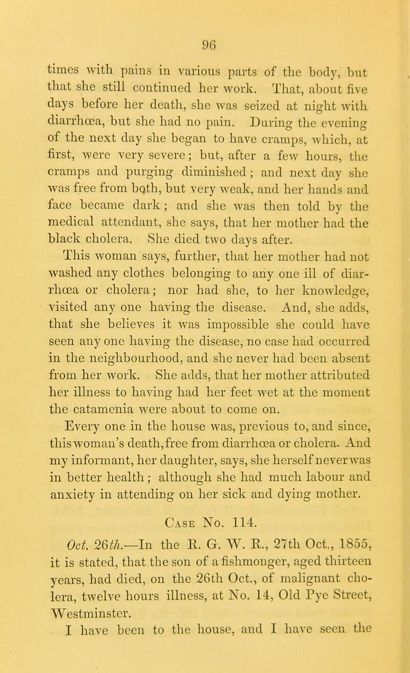 times with pains in various parts of the body, but that she still continued her work. That, about five days before her death, she was seized at night with diarrhcEa, but she had no pain. During the evening of the next day she began to have cramps, which, at first, were very severe; but, after a few hours, the cramps and purging diminished ; and next day she was free from bqth, but very weak, and her hands and face became dark; and she was then told by the medical attendant, she says, that her mother had the black cholera. She died two days after. This woman says, further, that her mother had not washed any clothes belonging to any one ill of diar- rhoea or cholera; nor had she, to her knowledge, visited any one having the disease. And, she adds, that she believes it was impossible she could have seen any one having the disease, no case had occurred in the neighbourhood, and she never had been absent from her work. She adds, that her mother attributed her illness to having had her feet wet at the moment the catamenia were about to come on. Every one in the house was, previous to, and since, this woman's death, free from diarrhoea or cholera. And my informant, her daughter, says, she herself neverwas in better health; although she had much labour and anxiety in attending on her sick and dying mother. Case No. 114. Oct 2m.—In the R. G. W. R., 27th Oct., 1855, it is stated, that the son of a fishmonger, aged thirteen years, had died, on the 26th Oct., of malignant cho- lera, twelve hours illness, at No. 14, Old Pye Street, Westminster. I have been to the house, and I have seen the