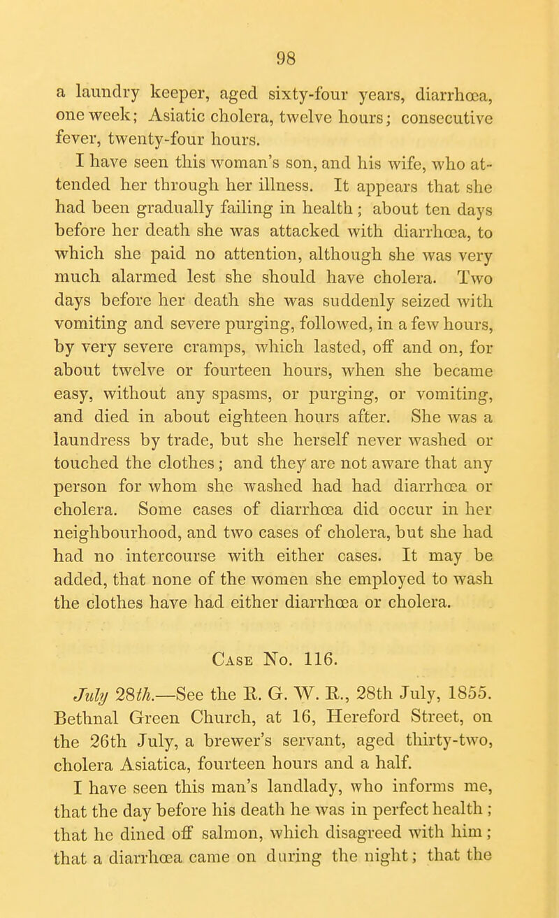 a laundry keeper, aged sixty-four years, diarrhoea, one week; Asiatic cholera, twelve hours; consecutive fever, twenty-four hours. I have seen this woman's son, and his wife, who at- tended her through her illness. It appears that she had been gradually failing in health; about ten days before her death she was attacked with diarrhoea, to which she paid no attention, although she was very much alarmed lest she should have cholera. Two days before her death she was suddenly seized with vomiting and severe purging, followed, in a few hours, by very severe cramps, which lasted, off and on, for about twelve or fourteen hours, when she became easy, without any spasms, or purging, or vomiting, and died in about eighteen hours after. She was a laundress by trade, but she herself never washed or touched the clothes; and they are not aware that any person for whom she washed had had diarrhoea or cholera. Some cases of diarrhoea did occur in her neighbourhood, and two cases of cholera, but she had had no intercourse with either cases. It may be. added, that none of the women she employed to wash the clothes have had either diarrhoea or cholera. Case No. 116. Juhj See the R. G. W. R., 28th July, 1855. Bethnal Green Church, at 16, Hereford Street, on the 26th July, a brewer's servant, aged thirty-two, cholera Asiatica, fourteen hours and a half. I have seen this man's landlady, who informs me, that the day before his death he was in perfect health ; that he dined off salmon, which disagreed with him; that a diarrhoea came on during the night; that the