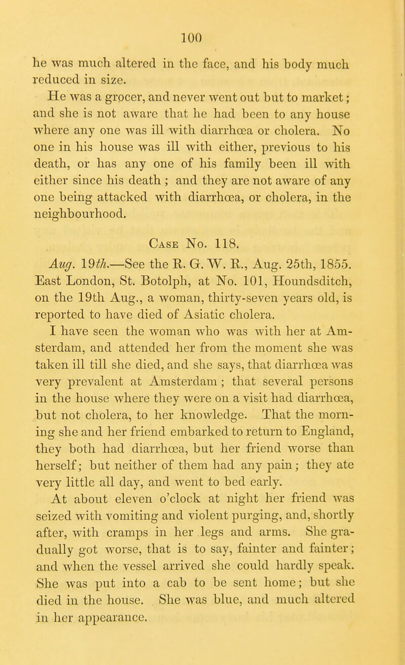 he was much altered in the face, and his body much reduced in size. He was a grocer, and never went out but to market; and she is not aware that he had been to any house where any one was ill with diarrhcca or cholera. No one in his house was ill with either, previous to his death, or has any one of his family been ill with either since his death ; and they are not aware of any one being attacked with diarrhoea, or cholera, in the neighbourhood. Case No. 118. Auff. im.—See the R. G. W. R., Aug. 25th, 1855. East London, St. Botolph, at No. 101, Houndsditch, on the 19th Aug., a woman, thirty-seven years old, is reported to have died of Asiatic cholera. I have seen the woman who was with her at Am- sterdam, and attended her from the moment she was taken ill till she died, and she says, that diarrhoea was very prevalent at Amsterdam; that several persons in the house where they were on a visit had diarrhoea, but not cholera, to her knowledge. That the morn- ing she and her friend embarked to return to England, they both had diarrhoea, but her friend worse than herself; but neither of them had any pain; they ate very little all day, and went to bed early. At about eleven o'clock at night her friend was seized with vomiting and violent purging, and, shortly after, with cramps in her legs and arms. She gra- dually got worse, that is to say, fainter and fainter; and when the vessel arrived she could hardly speak. She was put into a cab to be sent home; but she died in the house. She was blue, and much altered in her appearance.