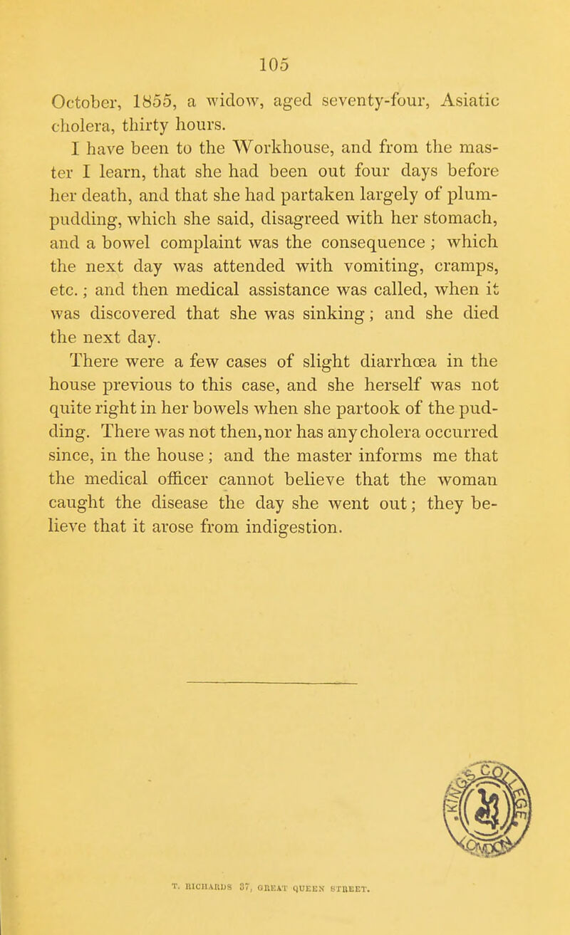 October, 1855, a widow, aged seventy-four, Asiatic cholera, thirty hours. I have been to the Workhouse, and from the mas- ter I learn, that she had been out four days before her death, and that she had partaken largely of plum- pudding, which she said, disagreed with her stomach, and a bowel complaint was the consequence ; which the next day was attended with vomiting, cramps, etc.; and then medical assistance was called, when it was discovered that she was sinking; and she died the next day. There were a few cases of slight diarrhoea in the house previous to this case, and she herself was not quite right in her bowels when she partook of the pud- ding. There was not then, nor has any cholera occurred since, in the house; and the master informs me that the medical ofiicer cannot believe that the woman caught the disease the day she went out; they be- lieve that it arose from indigestion. T. niCHAKUS 37, OnEAT qUEE.V S-TREET.