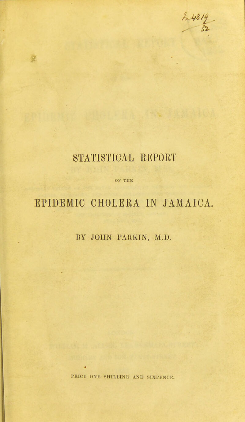 STATISTICAL REPORT OF THE EPIDEMIC CHOLERA IN JAMAICA. BY JOHN PARKIN, M.D. PRICIC UNK SHILLING AND SIXl'KNOK.