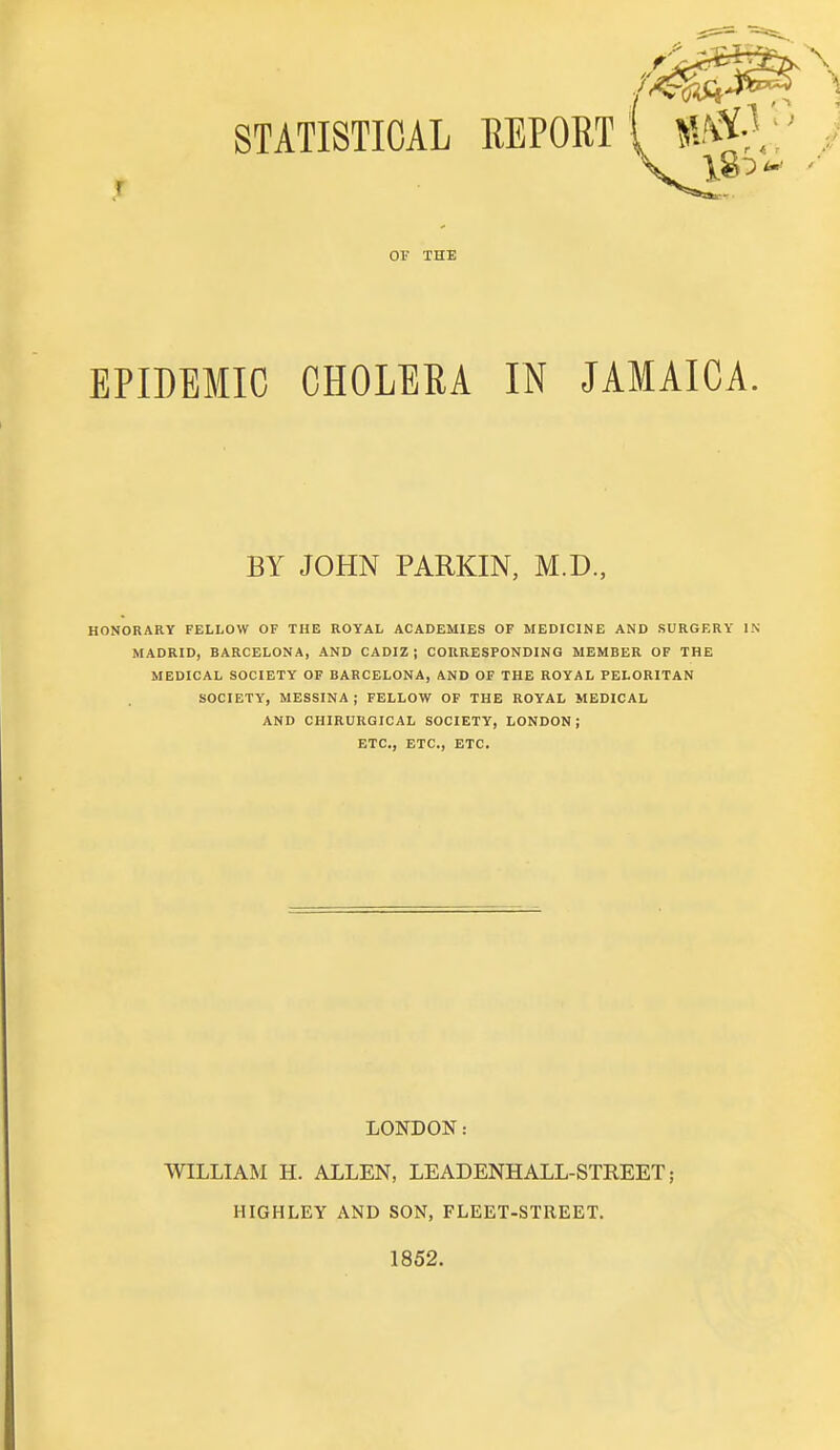 01 THE EPIDEMIC CHOLERA IN JAMAICA. BY JOHN PARKIN, M.D., HONORARY FELLOW OF THE ROYAL ACADEMIES OF MEDICINE AND SURGERY IN MADRID, BARCELONA, AND CADIZ ; CORRESPONDING MEMBER OF THE MEDICAL SOCIETY OF BARCELONA, AND OF THE ROYAL PELORITAN SOCIETY, MESSINA ; FELLOW OF THE ROYAL MEDICAL AND CHIRURGICAL SOCIETY, LONDON; ETC., ETC., ETC. LONDON: WILLIAM H. ALLEN, LEADENHALL-STREET; HIGHLEY AND SON, FLEET-STREET. 1852.