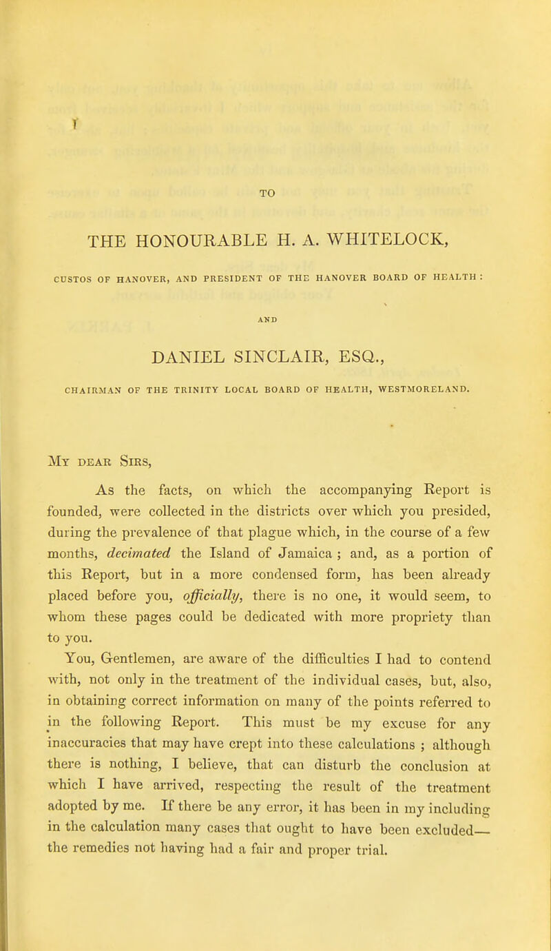 r TO THE HONOURABLE H. A. WHITELOCK, CUSTOS OF HANOVER, AND PRESIDENT OF THE HANOVER BOARD OF HEALTH : AND DANIEL SINCLAIR, ESQ., CHAIRMAN OF THE TRINITY LOCAL BOARD OF HEALTH, WESTMORELAND. Mt dear Sirs, As the facts, on which the accompanying Report is founded, were collected in the districts over whicli you presided, during the prevalence of that plague which, in the course of a few months, decimated the Island of Jamaica ; and, as a portion of this Report, but in a more condensed form, has been already placed before you, officially, there is no one, it would seem, to whom these pages could be dedicated with more propriety than to you. You, Gentlemen, are aware of the difficulties I had to contend with, not only in the treatment of the individual cases, but, also, in obtaining correct information on many of the points referred to in the following Report. This must be my excuse for any inaccuracies that may have crept into these calculations ; although there is nothing, I believe, that can disturb the conclusion at which I have arrived, respecting the result of the treatment adopted by me. If there be any error, it has been in my including in the calculation many cases that ought to have been excluded the remedies not having had a fair and proper trial.