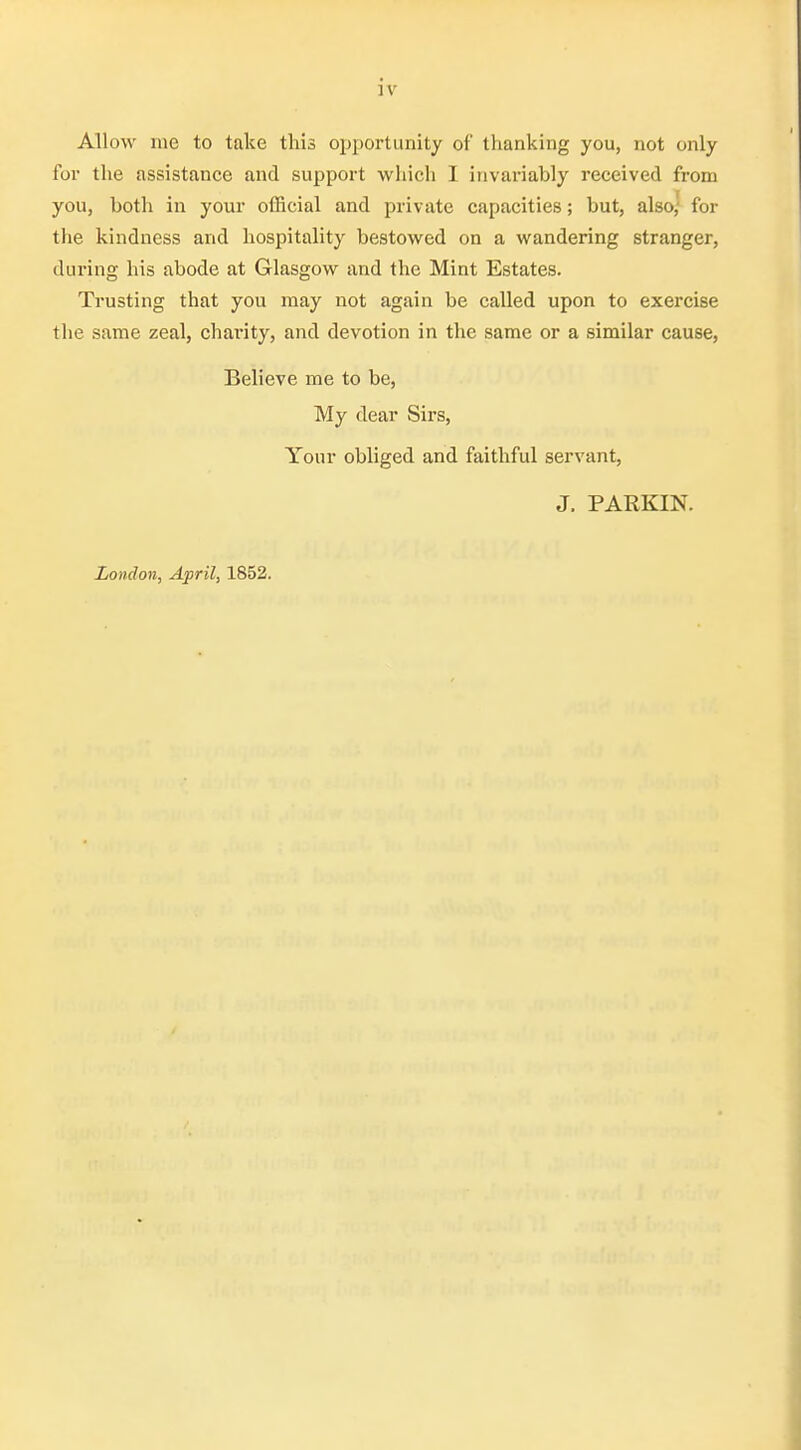 Allow me to take this opportunity of thanking you, not only for the assistance and support which I invariably received from you, both in your official and private capacities; but, also; for the kindness and hospitality bestowed on a wandering stranger, during his abode at Glasgow and the Mint Estates. Trusting that you may not again be called upon to exercise the same zeal, charity, and devotion in the same or a similar cause, Believe me to be, My dear Sirs, Your obliged and faithful servant, J. PARKIN. London, April, 1852.
