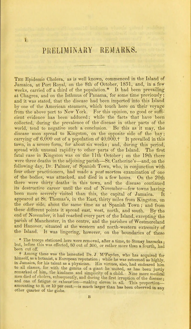 PRELIMINARY REMARKS. The Epidemic Cholera, as is well known, commenced in the Island of Jamaica, at Port Royal, on the 8th of October, 1851, and, in a few weeks, carried off a third of the population.* It had been prevailing at Chagres, and on the Isthmus of Panama, for some time previously; and it was stated, that the disease had been imported into this Island by one of the American steamers, which touch here on their voyage from the above port to New York. For this opinion, no good or suffi- cient evidence has been adduced; while the facts that have been collected, during the prevalence of the disease in other parts of the world, tend to negative such a conclusion. Be this as it may, the disease soon spread to Kingston, on the opposite side of the bay; carrjang off 6,000 out of a population of 40,000.t It prevailed in this town, in a severe form, for about six weeks; and, during this period, spread with unusual rapidity to other parts of the Island. The first fatal case in Kingston was on the 11th October; on the 19th there were three deaths in the adjoining parish—^St. Catherine's—and, on the following day, Dr. Palmer, of Spanish Town, who, in conjunction with four other practitioners, had made a post mortem examination of one of the bodies, was attacked, and died in a few hours. On the 20th there were thirty deaths in this town, and the disease continued its destructive career until the end of November—few towns having been more severely visited than this, the capital of Jamaica. It appeared at St. Thomas's, in the East, thirty miles from Kingston, on the other side, about the same time as at Spanish Town ; and from these different points it spread east, west, north, and south. By the end of November, it had reached every part of the Island, excepting the parish of Manchester, in the centre, and the parishes of Westmoreland and Hanover, situated at the western and north-western extremity of the Island. It was lingering, however, on the boundaries of these * The troops stationed here were removed, after a time, to Stouey barracks ; but, before this was effected, 80 out of 300, or rather more than a fourth had been cut off. ' t Among these was the lamented Dr. J. M'Fayden, who has acquired for himself, as a botanist, a European reputation ; whUe he was esteemed as highly, in Jamaica, for his talent as a physician. His virtues, also, had endeared him to all claases, for with the genius of a giant he united, as has been justly remarked of him, the kindness and simplicity of a child. Nine more medical men died of cholera, subsequently, and during the first irruption of the disease • and one of fatigue or exhaustion—making eleven in all. This proportion- amounting to 9, or 10 per cent.—is much larger than has been observed in any other quarter oi the globe. ''^ B