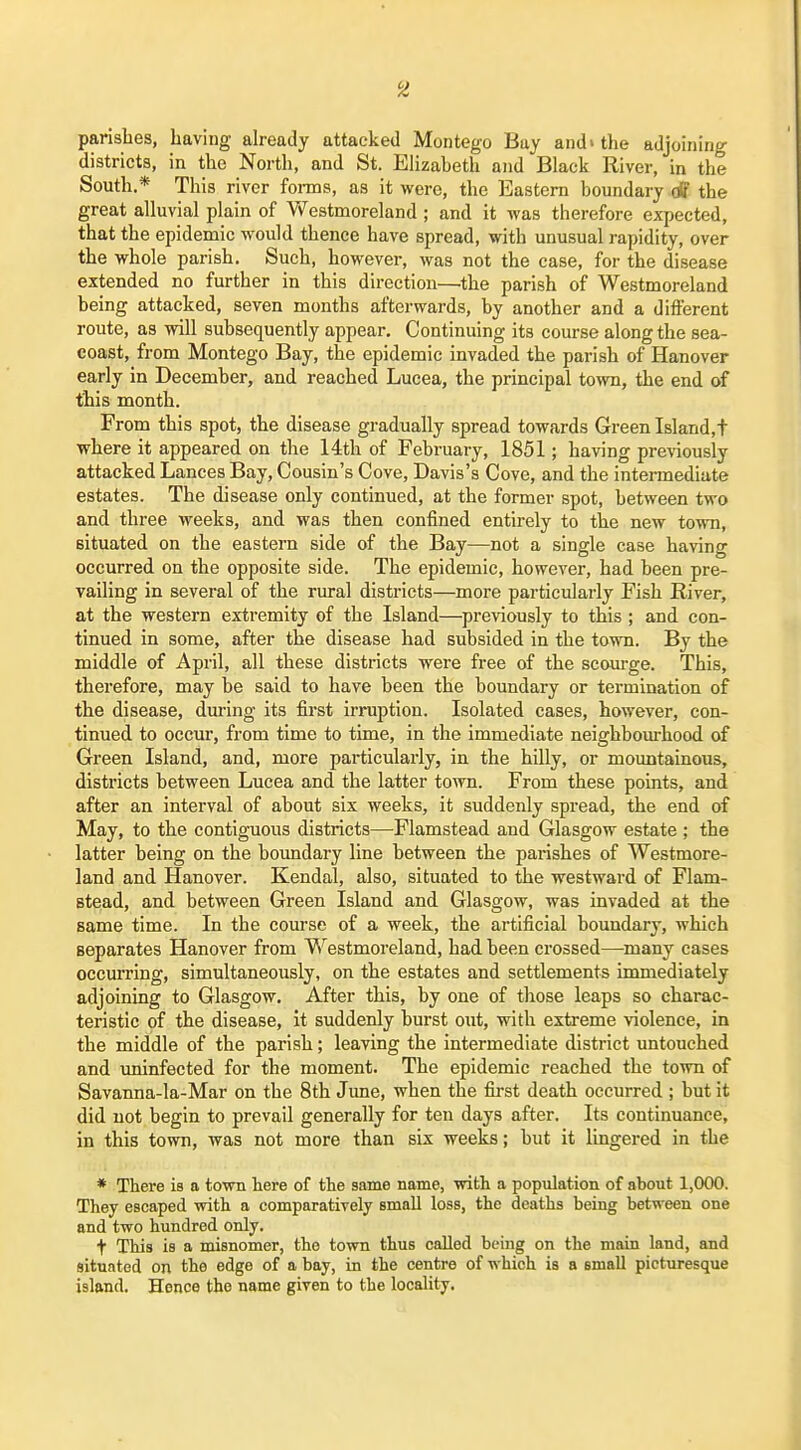 parishes, having already attacked Montego Buy and»the adjoining districts, in the North, and St. Elizabeth and Black River, in the South.* This river foi-ms, as it were, the Eastern boundary df the great alluvial plain of estmoreland ; and it was therefore expected, that the epidemic would thence have spread, with unusual rapidity, over the whole parish. Such, however, was not the case, for the disease extended no further in this direction—the parish of Westmoreland being attacked, seven months afterwards, by another and a different route, as will subsequently appear. Continuing its course along the sea- coast, from Montego Bay, the epidemic invaded the parish of Hanover early in December, and reached Lucea, the principal town, the end of this month. From this spot, the disease gradually spread towards Green Island,t where it appeared on the 14th of February, 1851; having previously attacked Lances Bay, Cousin's Cove, Davis's Cove, and the intermediate estates. The disease only continued, at the former spot, between two and three weeks, and was then confined entirely to the new town, situated on the eastern side of the Bay—not a single case having occurred on the opposite side. The epidemic, however, had been pre- vailing in several of the rural districts—more particularly Fish River, at the western extremity of the Island—previously to this ; and con- tinued in some, after the disease had subsided in the town. By the middle of April, all these districts were free of the scourge. This, therefore, may be said to have been the boundary or termination of the disease, during its fii'st irruption. Isolated cases, however, con- tinued to occur, from time to time, in the immediate neighbom-hood of Green Island, and, more particularly, in the hilly, or mountainous, districts between Lucea and the latter town. From these points, and after an interval of about six weeks, it suddenly spread, the end of May, to the contiguous districts—Flamstead and Glasgow estate ; the latter being on the boundary line between the parishes of Westmore- land and Hanover. Kendal, also, situated to the westward of Flam- stead, and between Green Island and Glasgow, was invaded at the same time. In the course of a week, the artificial boundary, which separates Hanover from Westmoreland, had been crossed—^many cases occurring, simultaneously, on the estates and settlements immediately adjoining to Glasgow. After this, by one of those leaps so charac- teristic of the disease, it suddenly burst out, with extreme violence, in the middle of the parish; leaving the intermediate district untouched and iminfected for the moment. The epidemic reached the town of Savanna-Ia-Mar on the 8th June, when the fiurst death occurred ; but it did not begin to prevail generally for ten days after. Its continuance, in this town, was not more than six weeks; but it lingered in the * There is a town here of the same name, with a population of about 1,000. They escaped with a comparatively small loss, the deaths being between one and two hundred only. t This is a misnomer, the town thus called being on the main land, and situated on the edge of a bay, in the centre of which is a small picturesque island. Hence the name given to the locality.