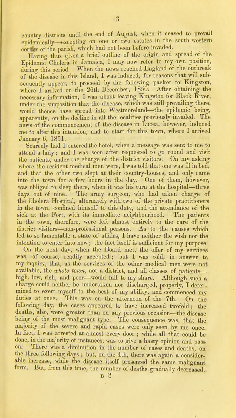 country districts until the end of August, when it ceased to prevail epidemically excepting on one or two estates in the south-western coriiBi- of the parish, which had not been before invaded. Havino- thus given a brief outline of the origin and spread of the Epidemic Cholera in Jamaica, I may now refer to my own position, dui-ing this period. When the news reached England of the outbreak of the disease in this Island, I was induced, for reasons that mil sub- sequently appear, to proceed by the following packet to Kingston, where I arrived on the 26th December, 1850. After obtaining the necessary information, I was about leaving Kingston for Black River, under the supposition that the disease, which was still prevailing there, would thence have spread into Westmoreland—the epidemic being, apparently, on the dechne in aU the localities previously invaded. The news of the commencement of the disease in Lucea, however, induced me to alter this intention, and to start for this town, where I arrived January 6, 1851. Scarcely had I entered the hotel, when a message was sent to me to attend a lady; and I was soon after requested to go round and visit the patients, under the charge of the district visitors. On my asking where the resident medical men were, I was told that one was ill in bed, and that the other two slept at their coimtry-houses, and oniy came into the town for a few hours in the day. One of them, however, was obliged to sleep there, when it was his turn at the hospital—three days out of nine. The army surgeon, who had taken charge of the Cholera Hospital, alternately with two of the private practitioners in the town, confined himself to this duty, and the attendance of the sick at the Fort, with its immediate neighboiu'hood. The patients in the town, therefore, were left almost entirely to the care of the district visitors—non-professional persons. As to the causes which led to so lamentable a state of affairs, I have neither the wish nor the intention to enter into now; the fact itself is sufficient for my purpose. On the next day, when the Board met, the offer of my services was, of course, readily accepted ; but I was told, in answer to my inquii-y, that, as the services of the other medical men were not available, the whole town, not a district, and all classes of patients— high, low, rich, and poor—would fall to my share. AJthough such a charge could neither be undertaken nor discharged, properly, I deter- mined to exert myself to the best of my abihty, and commenced my duties at once. This was on the afternoon of the 7th. On the following day, the cases appeared to have increased twofold ; the deaths, also, were greater than on any previous occasion—the disease being of the most malignant type. The consequence was, that the majority of the severe and rapid cases were only seen by me once. In fact, I was arrested at almost every door ; while all that could be done, in the majority of instances, was to give a hasty opinion and pass on. There was a diminution in the number of cases and deaths, on the three following days ; but, on the ith, there was again a consider- able increase, while the disease Itself presented the same malignant form. But, from this time, the number of deaths gradually decreased.