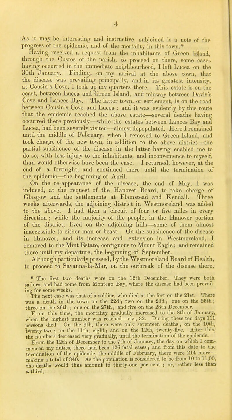 Aa it may be interesting and instructive, subjoined is a note of the progress of tbe epidemic, and of the mortality in tliis town.* Having received a request from the inhabitants of Green Ii^and, through the Gustos of the parish, to proceed on there, some cases having occurred in tbe immediate neighbourhood, I left Lucea on the 30th January. Finding, on my arrival at the above town, that the disease was prevailing principally, and in its greatest intensity, at Cousin's Gove, I took up my quarters there. This estate is on the coast, between Lucea and Green Island, and midway between Davis's Gove and Lances Bay. The latter town, or settlement, is on the road between Cousin's Cove and Lucea ; and it was evidently by this route that the epidemic reached the above estate—several deaths having occurred there previously—while the estates between Lances Bay and Lucea, had been severely visited—almost depopulated. Here I remained until the middle of February, when 1 removed to Green Island, and took charge of the new town, in addition to the above district—the partial subsidence of the disease in the latter having enabled me to do so, with less injury to the inhabitants, and inconvenience to myself, than would otherwise have been the case. I returned, however, at the end of a fortnight, and continued there until the termination of the epidemic—the beginning of April. On the re-appearance of the disease, the end of May, I was induced, at the request of tbe Hanover Board, to take charge of Glasgow and the settlements at Flamstead and Kendall. Three weeks afterwards, the adjoining district in Westmoreland was added to the above. I had then a circuit of four or five miles in every direction ; while tbe majority of the people, in the Hanover portion of the district, lived on the adjoining hills—some of them almost inaccessible to either man or beast. On the subsidence of the disease in Hanover, and its increase and extension in Westmoreland, I removed to the Mint Estate, contiguous to Mount Eagle; and remained there until my departure, the beginning of September. Although particularly pressed, by the Westmoreland Board of Health, to proceed to Savanna-la-Mar, on the outbreak of the disease there, * The first two deaths were on the 12tli December. They were both sailors, and had come from Montego Bay, where the disease had been prevail- ing for some weeks. The next case was that of a soldier, who died at the fort on the 21st. There was a death in the town on the 22d; two on the 23d ; one on the 25th; three on the 26th ; one on the 27th; and five on the 28th December. From this time, the mortahty gradually increased to the 8th of January, ■when the highest number was reached—viz., 32. During these ten days 111 persons died. On the 9th, there were only seventeen deaths ; on the 10th, twenty-two; on the 11th, eight; and on the 12th, twenty-five. After this, the numbers decreased very gradually, until the termination of the epidemic. From the 12th of December to the 7th of January, the day on which I com- menced my duties, there had been 126 fatal cases; and from this date to the termination of the epidemic, the middle of February, there were 214 more— making a total of 340. As the population is considered to be from 10 to 11,00, the deaths would thus amount to thirty-one per cent.; or, rather less than »third.