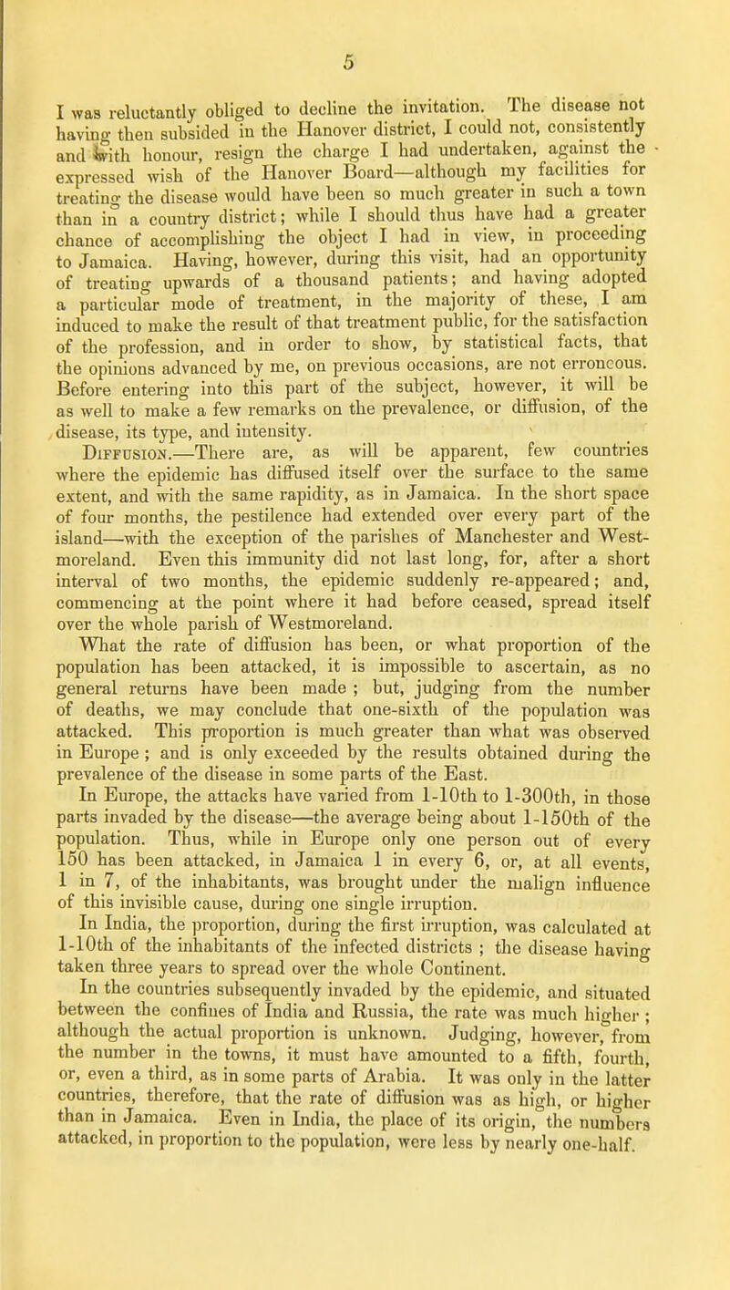 I was reluctantly obliged to decline the invitation. The disease not having then subsided in the Hanover district, I could not, consistently and ^ith honour, resign the charge I had undertaken, against the - expressed wish of the Hanover Board—although my facilities for treating the disease would have been so much greater in such a town than in a country district; while 1 should thus have had a greater chance of accomphshing the object I had in view, in proceeding to Jamaica. Having, however, dm-ing this visit, had an opportunity of treating upwards of a thousand patients; and having adopted a particular mode of treatment, in the majority of these, I am induced to make the result of that treatment public, for the satisfaction of the profession, and in order to show, by statistical facts, that the opinions advanced by me, on previous occasions, are not erroneous. Before entering into this part of the subject, however, it will be as well to make a few remarks on the prevalence, or diffusion, of the disease, its type, and intensity. Diffusion.—There are, as will be apparent, few coimtries where the epidemic has diiFused itself over the surface to the same extent, and vrith the same rapidity, as in Jamaica. In the short space of four months, the pestilence had extended over every part of the island—with the exception of the parishes of Manchester and West- moreland. Even this immunity did not last long, for, after a short interval of two months, the epidemic suddenly re-appeared; and, commencing at the point where it had before ceased, spread itself over the whole parish of Westmoreland. Wliat the rate of diffusion has been, or what proportion of the population has been attacked, it is impossible to ascertain, as no general returns have been made ; but, judging from the number of deaths, we may conclude that one-sixth of the population was attacked. This proportion is much greater than what was observed in Europe ; and is only exceeded by the results obtained during the prevalence of the disease in some parts of the East. In Europe, the attacks have varied from 1-lOth to l-300th, in those parts invaded by the disease—the average being about 1-150th of the population. Thus, while in Europe only one person out of every 150 has been attacked, in Jamaica 1 in every 6, or, at all events, 1 in 7, of the inhabitants, was brought under the malign influence of this invisible cause, during one single irruption. In India, the proportion, during the first irruption, was calculated at 1-lOth of the inhabitants of the infected districts ; the disease having taken three years to spread over the whole Continent. In the countries subsequently invaded by the epidemic, and situated between the confines of India and Russia, the rate was much higher ; although the actual proportion is unknown. Judging, however, from the number in the towns, it must have amounted to a fifth, fourth, or, even a third, as in some parts of Arabia. It was only in the latter countries, therefore, that the rate of diffusion Avas as high, or higher than in Jamaica. Even in India, the place of its origin, the numbers attacked, in proportion to the population, were less by nearly one-half.