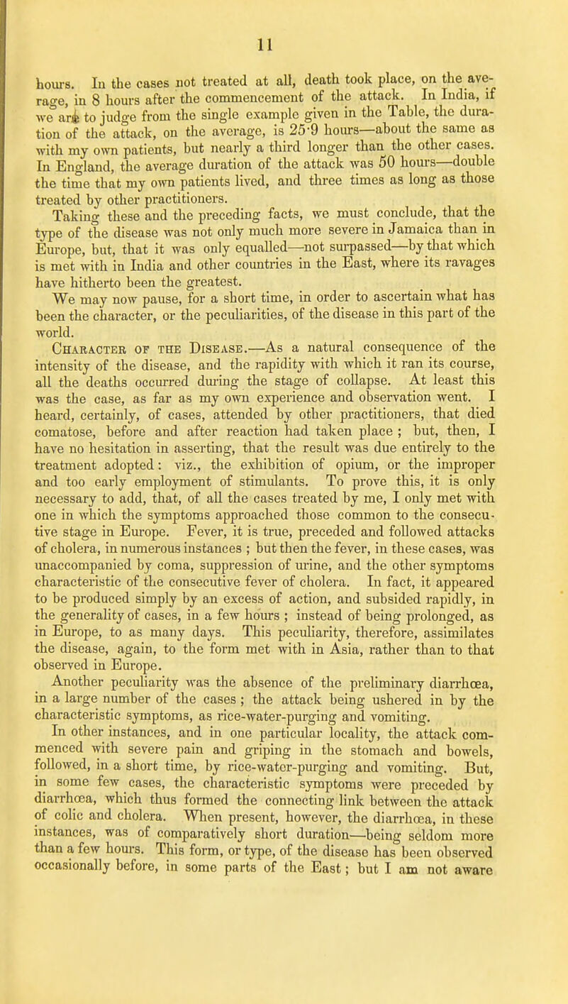 hours. lu the cases not treated at all, death took place, on the ave- rage, in 8 hours after the commencement of the attack. In India, if we'ari to judge from the single example given in the Tahle, the dura- tion of the attack, on the average, is 25-9 hours—ahout the same as with my own patients, but nearly a third longer than the other cases. In England, the average duration of the attack was 50 hours—double the time that my own patients lived, and three times as long as those treated by other practitioners. Taking these and the preceding facts, we must conclude, that the type of the disease was not only much more severe in Jamaica than in Europe, but, that it was only equalled—not surpassed—by that which is met with in India and other countries in the East, where its ravages have hitherto been the greatest. We may now pause, for a short time, in order to ascertain what has been the character, or the pecuUarities, of the disease in this part of the world. Character of the Disease.—As a natural consequence of the intensity of the disease, and the rapidity with which it ran its course, all the deaths occiured dm-iug the stage of collapse. At least this was the case, as far as my own experience and observation went. I heard, certainly, of cases, attended by other practitioners, that died comatose, before and after reaction had taken place ; but, then, I have no hesitation in asserting, that the result was due entirely to the treatment adopted: viz., the exhibition of opium, or the improper and too early employment of stimulants. To prove this, it is only necessary to add, that, of all the cases treated by me, I only met with one in which the symptoms approached those common to the consecu- tive stage in Europe. Fever, it is true, preceded and followed attacks of cholera, in numerous instances ; but then the fever, in these cases, was unaccompanied by coma, suppression of mine, and the other symptoms characteristic of the consecutive fever of cholera. In fact, it appeared to be produced simply by an excess of action, and subsided rapidly, in the generality of cases, in a few hours ; instead of being prolonged, as in Europe, to as many days. This peculiarity, therefore, assimilates the disease, again, to the form met with in Asia, rather than to that observed in Europe. Another peculiarity was the absence of the preliminary diarrhoea, in a large number of the cases ; the attack being ushered in by the characteristic symptoms, as rice-water-purging and vomiting. In other instances, and in one particular locality, the attack com- menced with severe pain and griping in the stomach and bowels, followed, in a short time, by rice-watcr-purging and vomiting. But, in some few cases, the characteristic symptoms were preceded by diarrhoea, which thus formed the connecting link between the attack of colic and cholera. When present, however, the diarrhoea, in these instances, was of comparatively short duration—being seldom more than a few hours. This form, or type, of the disease has been observed occasionally before, in some parts of the East; but I am not aware