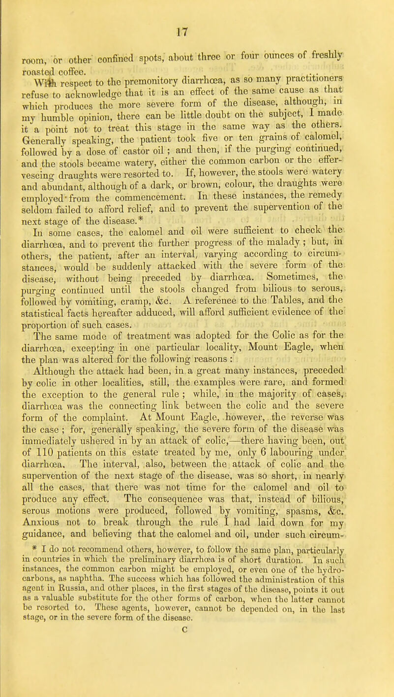 room, or other confined spots/about three or four ounces of freshly roasted coffee. Wife respect to the premonitory diarrhoea, as so many practitioners refuse to acknowledge that it is an efiect of the same cause as that which produces the more severe form of the disease, although, m my humble opinion, there can be little doubt on the subject, 1 made it a point not to treat this stage in the same way as the others. Generally speaking, the patient took five or ten grains of calomel, followed by a dose of castor oil ; and then, if the purging continued, and the stools became watery, either the common carbon or the efi'er- vescing draughts were resorted to. K, however, the stools were watery and abundant, although of a dark, or brown, colour, the draughts were employed-from the commencement. In these instances, the remedy seldom failed to afford rehef, and to prevent the supervention of the next stage of the disease.* , . ' In some cases, the calomel and oil were sufficient to check the', diarrhoea, and to prevent the further progress of the malady ; but, in others, the patient, after an interval, varying according to circum- stances, would be suddenly attacked with the severe form of the disease, without being preceded by diarrhoea. Sometimes, the purging continued until the stools changed from bilious to serous,, followed by vomiting, cramp, &c. A reference to the Tables, and the statistical facts hereafter adduced, will afi'ord sufficient evidence of the proportion of such cases. The same mode of treatment was adopted for the Colic as for the diarrhcea, excepting in one particular locality, Mount Eagle, when the plan was altered for the following reasons : Although the attack had been, in a great many instances, preceded by colic in other localities, still, the examples were rare, and formed the exception to the general rule; while, in the majority of cases,, diarrhoea was the connecting link between the colic and the severe form of the complaint. At Mount Eagle, however, the reverse was the case ; for, generally speaking, the severe form of the disease was immediately ushered in by an attack of colic,—there having been, out of 110 patients on this estate treated by me, only 6 labouring under diarrhoea. The interval, also, between the attack of colic and the supervention of the next stage of the disease, was so short, in nearly all the cases, that there was not time for the calomel and oil to- produce any effect. The consequence was that, instead of bilious, serous motions were produced, followed by vomiting, spasms, &c. Anxious not to break through the rule I had laid down for my guidance, and believing that the calomel and oil, under such circum- * I do not recommend others, however, to follow the same plan, particularly in countries in which the preliminary diarrhosa is of short duration. In such instances, the common carbon might be employed, or oven one of the hydro- carbons, as naphtha. The success which has followed the administration of this agent in Russia, and other places, in the first stages of the disease, points it out as a valuable substitute for the other forms of carbon, when the latter cannot be resorted to. These agents, however, cannot be depended on, in the last stage, or in the severe form of the disease. C