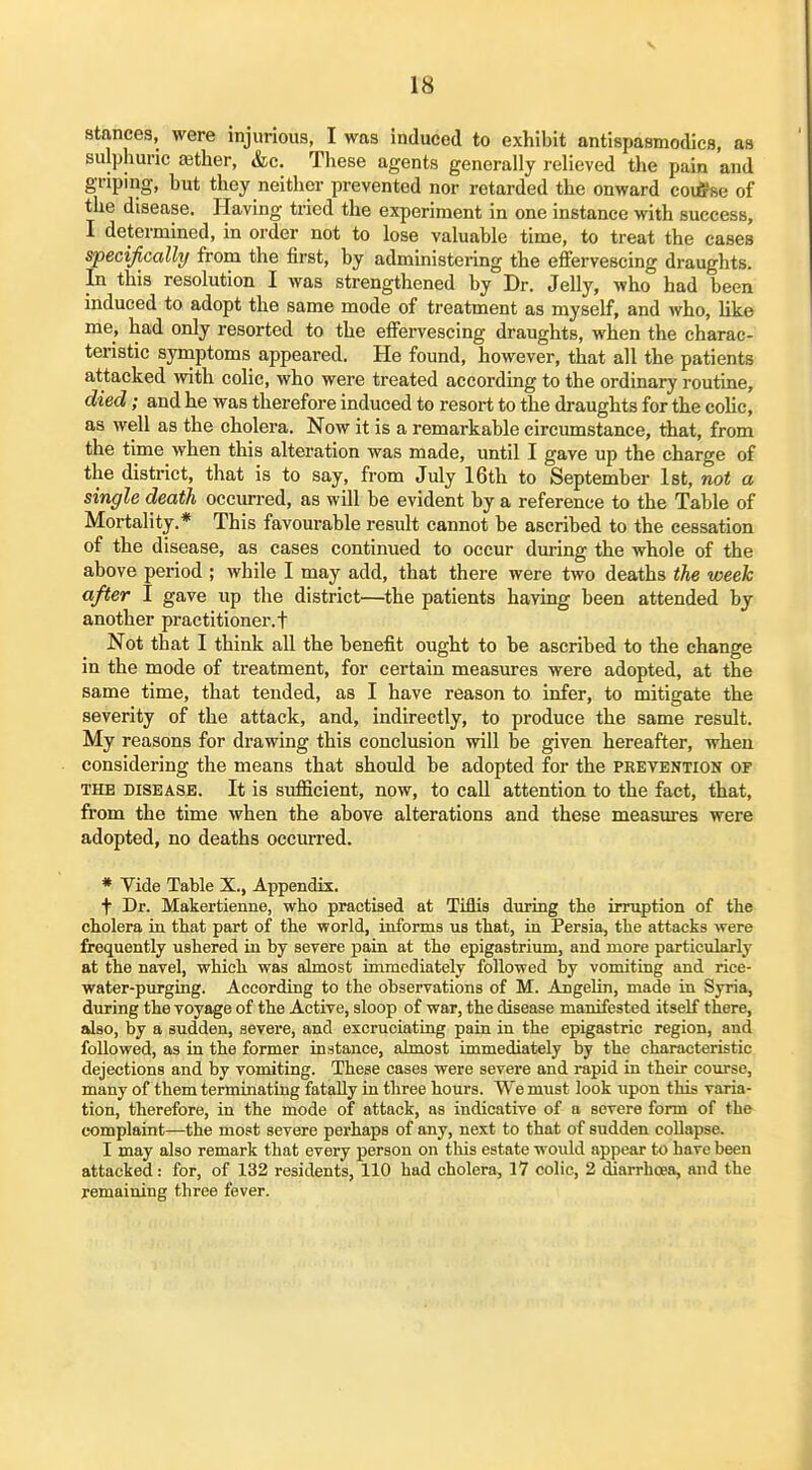 rs stances, were injurious, I was induced to exhibit antispasmodics, as sulphuric a3ther, &c. Tliese agents generally relieved the pain and griping, but they neither prevented nor retarded the onward coiifse of the disease. Having tried the experiment in one instance with success, I determined, in order not to lose valuable time, to treat the cases specifically from the first, by administering the effervescing draughts. In this resolution I was strengthened by Dr. Jelly, who had been induced to adopt the same mode of treatment as myself, and who, like me, had only resorted to the effervescing draughts, when the charac- teristic symptoms appeared. He found, however, that all the patients attacked with colic, who were treated according to the ordinary routine, died; and he was therefore induced to resort to the draughts for the colic, as well as the cholera. Now it is a remarkable circumstance, that, from the time when this alteration was made, until I gave up the charge of the district, that is to say, from July 16th to September 1st, not a single death occurred, as will be evident by a reference to the Table of Mortality.* This favourable result cannot be ascribed to the cessation of the disease, as cases continued to occur during the whole of the above period ; while 1 may add, that there were two deaths the week after I gave up the district—the patients having been attended by another practitioner.! Not that 1 think all the benefit ought to be ascribed to the change in the mode of treatment, for certain measures were adopted, at the same time, that tended, as I have reason to infer, to mitigate the severity of the attack, and, indirectly, to produce the same result. My reasons for drawing this conclusion will be given hereafter, when considering the means that should be adopted for the pretention of THE DISEASE. It is suflSciont, now, to call attention to the fact, that, from the time when the above alterations and these measures were adopted, no deaths occurred. * Vide Table X., Appendix. t Dr. Makertienne, who practised at Tiflis during the irruption of the cholera in that part of the world, informs us that, in Persia, the attacks were frequently ushered iu by severe pain at the epigastrium, and more particularly at the navel, which was almost immediately followed by vomiting and rice- water-purging. According to the observations of M. Angelin, made in Syria, during the voyage of the Active, sloop of war, the disease manifested itself there, also, by a sudden, severe, and excruciating pain in the epigastric region, and followed, as in the former instance, almost immediately by the characteristic dejections and by vomiting. These cases were severe and rapid in their course, many of them terminating fatally in three hours. We must look upon this varia- tion, therefore, in the mode of attack, as indicative of a severe form of the complaint—the most severe perhaps of any, next to that of sudden collapse. I may also remark that every person on this estate would appear to have been attacked: for, of 132 residents, 110 had cholera, 17 colic, 2 diarrhoea, and the remaining three fever.