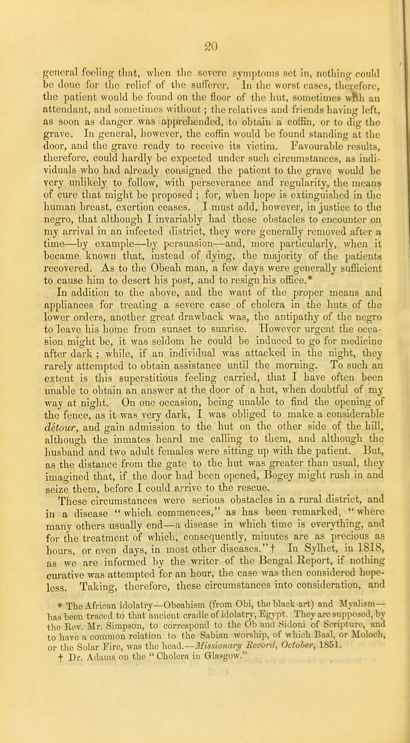 general fo<3ling that, wlien the severe symptoms set in, nothing could be done for the relief of the siitferer. In the worst cases, therefore, the patient would he found on the floor of the hut, sometimes wnh an attendant, and sometimes without; tlie relatives and fi-iends having left, as soon as danger was apprehended, to obtain a coffin, or to dig the grave. In general, however, the coffin would be found standing at the door, and the grave ready to receive its victim. Favourable results, therefore, could hardly be expected under such circumstances, as indi- viduals who had already consigned the patient to the grave would be very unlikely to follow, with perseverance and regularity, the means of cure that might be proposed ; for, when hope is extinguished in the human breast, exertion ceases. I must add, however, in justice to the negro, that although I invariably had these obstacles to encounter on my arrival in an infected district, they were generally removed aft«r a time—by example—by persuasion—and, more particularly, when it became known tl^at, instead of dying, the majority of the patients recovered. As to the Obeab man, a few days were generally sufficient to cause him to desert his post, and to resign his office.* In addition to the above, and the want of the proper means and appliances for treating a severe case of cholera in the huts of the lower orders, another great drawback was, the antipathy of the negro to leave bis home from sunset to sunrise. However urgent the occa- sion might be, it was seldom he could be induced to go for medicine after dark ; while, if an individual was attacked in the night, tbey rarely attempted to obtain assistance xmtil the morning. To such an extent is this superstitious feeling carried, that I have often been unable to obtain an answer at the door of a hut, when doubtful of my way at night. On one occasion, being unable to find the opening of the fence, as it was very dark, I was obliged to make a considerable detour, and gain admission to the hut on the other side of the hill, although the inmates heard me calling to them, and although the husband and two adult females were sitting up with the patient. But, as the distance from the gate to the hut was gi-eater than usual, they imagined that, if the door bad been opened. Bogey might rush in and seize them, before I could arrive to the rescue. These circumstances were serious obstacles in a rm-al district, and in a disease which commences, as has been remarked, where many others usually end—a disease in which time is eveiything, and for the treatment of which, consequently, minutes are as pi-ecious as hours, or even days, in most other diseases.! In Sylhet, in 1818, as we are informed by the writer of the Bengal Report, if nothing curative was attempted for an hour, the case was then considered hope- less. Taking, therefore, these circumstances into consideration, and * The African idolatry—ObeaTiism (from Obi, tlie black art) and Myalism— has been traced to that ancient cradle of idolatry, EgA-pt. They are supposed, by the Kcv. Mr. Simpson, to corrcspoud to the Ob and Sidoui of Scripture, and to have a common relation to the Sabian worship, of which Baal, or Moloch, or the Solar Fire, was the head.—Missionary Record, October, 1851. t Dr. Adams on the  Cholera in Glasgow.