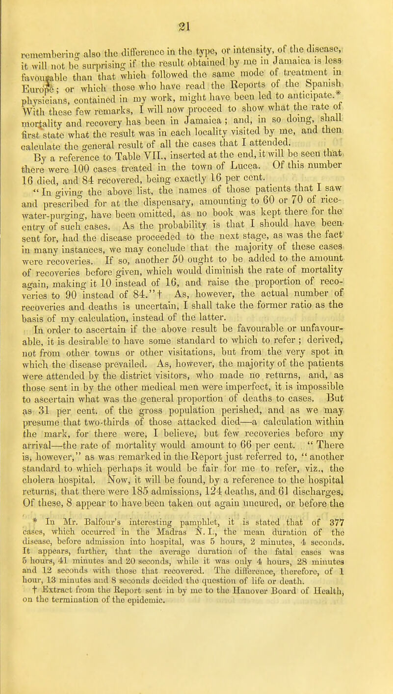 i-cmembei-injv also the iliffcrencc in the type, or mtensity of tlie disease, it will not bo surprising if the result obtained by me in Jamaica is less tuvouBable than that which followed the same mode of treatment in Eurdfe; or which those who have read the Reports of the Spanish, physicians, contained in my work, might have been led to anticipate.* With these few remarks, I will now proceed to show what the rate of mortality and recovery has been in Jamaica ; and, in so doing, shall first state what the result was in each locality visited by me, and then; calculate the general result of all the cases that I attended. By a reference to Table VII., inserted at the end, it will be seen that, there were 100 cases treated in the town of Lucea. Of this number 16 died, and 84 recovered, being exactly 16 per cent.  In giving the above list, the names of those patients that 1 saw and prescribed for at the dispensary, amounting to 60 or 70 of rice- water-purging, have been omitted, as no book was kept there for the entry of such cases. As the probability is that I shoidd have been- sent for, had the disease proceeded to the next stage, as was the fact in many instances, we may conclude that the majority of these cases were recoveries. If so, another 50 ought to be added to the amount of recoveries before given, which woidd diminish the rate of mortahty again, making it 10 instead of 16, and raise the proportion of reco- veries to 90 instead of 84, t As, however, the actual number of recoveries and deaths is uncertain, I shall take the former ratio as the basis of my calculation, instead of the latter. In order to ascertain if the above result be favourable or unfavour- able, it is desirable to have some standard to which to refer ; derived, not from other towns or other visitations, but from the very spot in which the disease prevailed. As, however, the majority of the patients were attended by the district visitors, who made no retm-ns, and, as those sent in by the other medical men were imperfect, it is impossible to ascertain what was the general proportion of deaths to cases. But as 31 per cent, of the gross population perished, and as we may presume that two-thirds of those attacked died—a calculation within the mark, for there were, I believe, but few recoveries before my arrival—the rate of mortahty would amount to 66 per cent.  There is, however, as was remarked in the Report just referred to, another standard to which perhaps it would be fair for me to refer, viz., the cholera hospital. Now, it will be found, by a reference to the hospital returns, that there were 185 admissions, 124 deaths, and 6] discharges. Of these, 8 appear to have been taken out again uncured, or before the * In Mr. Balfour's interesting pamphlet, it is stated that of 377 cases, which occurred La the Madras N. I., the mean duration of the disease, before admission into hospital, was 5 hours, 2 minutes, 4 seconds. It appears, further, that the average dnration of the fatal cases was 5 hours, 41 minutes and 20 seconds, while it was only 4 hours, 28 minutes and 12 seconds with those that recovered. The differcuce, tliereforo, of 1 liour, 13 minutes and 8 seconds decided the question of life or death. t Extract from the Eeport sent in by me to the Hauovor Board of Health, on the termination of the epidemic.