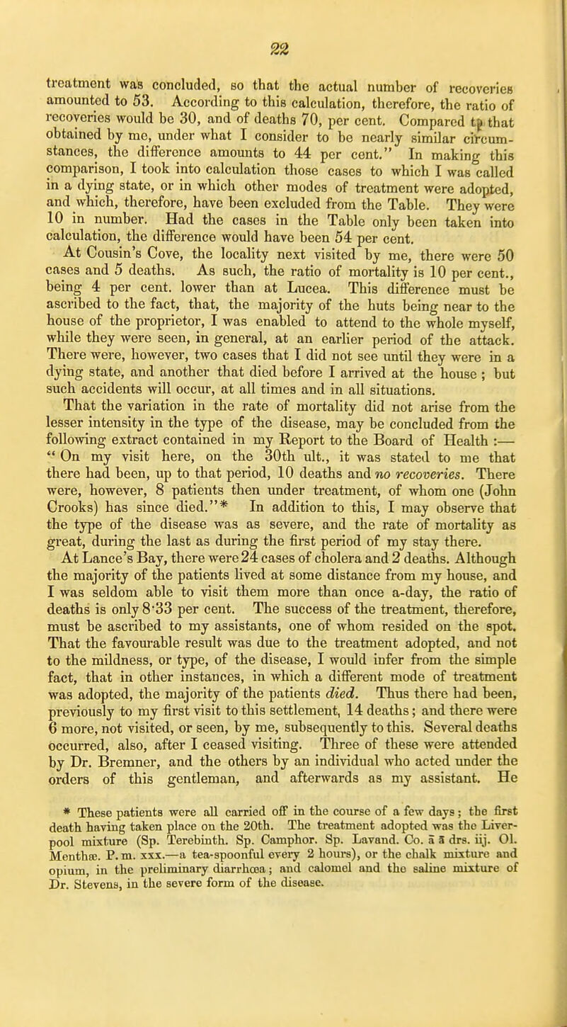 treatment wak concluded, so that the actual number of recovericB amounted to 53. According to this calculation, therefore, the ratio of recoveries would be 30, and of deaths 70, per cent. Compared t^ that obtained by me, under what I consider to be nearly similar circum- stances, the difference amomits to 44 per cent. In making this comparison, I took into calculation those cases to which I was called in a dying state, or in which other modes of treatment were adopted, and which, therefore, have been excluded from the Table. They were 10 in number. Had the cases in the Table only been taken into calculation, the difference would have been 54 per cent. At Cousin's Cove, the locality next visited by me, there were 50 cases and 5 deaths. As such, the ratio of mortality is 10 per cent., being 4 per cent, lower than at Lucea. This difference must be ascribed to the fact, that, the majority of the huts being near to the house of the proprietor, I was enabled to attend to the whole myself, while they were seen, in general, at an earlier period of the attack. There were, however, two cases that I did not see until they were in a dying state, and another that died before I arrived at the house ; but such accidents will occur, at all times and in all situations. That the variation in the rate of mortality did not arise from the lesser intensity in the type of the disease, may be concluded from the foUomng extract contained in my Report to the Board of Health :—  On my visit here, on the 30th ult., it was stated to me that there had been, up to that period, 10 deaths and no recoveries. There were, however, 8 patients then imder treatment, of whom one (John Crooks) has since died.* In addition to this, I may observe that the type of the disease was as severe, and the rate of mortality as great, during the last as during the first period of my stay there. At Lance's Bay, there were 24 cases of cholera and 2 deaths. Although the majority of the patients lived at some distance from my house, and I was seldom able to visit them more than once a-day, the ratio of deaths is only 8 33 per cent. The success of the treatment, therefore, must be ascribed to my assistants, one of whom resided on the spot. That the favourable result was due to the treatment adopted, and not to the mildness, or type, of the disease, I would infer from the simple fact, that in other instances, in which a different mode of treatment was adopted, the majority of the patients died. Thus there had been, previously to my first visit to this settlement, 14 deaths; and there were 6 more, not visited, or seen, by me, subsequently to this. Several deaths occurred, also, after I ceased visiting. Three of these were attended by Dr. Bremner, and the others by an individual who acted under the orders of this gentleman, and afterwards as my assistant. He * These patients were all carried off in the course of a few days; the first death having taken place on the 20th. The treatment adopted was the Liver- pool mixture (Sp. Terebinth. Sp. Camphor. Sp. Lavand. Co. a S drs. iij. 01. Monthse. P.m. xxx.—a tea-spoonful evei^ 2 hours), or the chalk mixture and opium, in the preUminary diarrhoaa; and calomel and the saline mixture of Dr. Stevens, in the severe form of the disease.