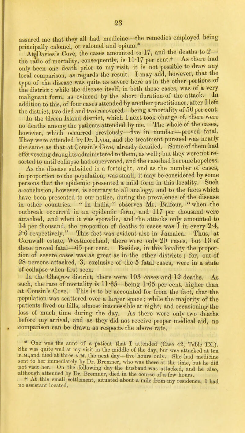 assured me that they all had medicine—the remedies employed being principally calomel, or calomel and opium.* A<*Davies's Cove, the cases amounted to 17, and the deaths to 2— the ratio of mortality, consequently, is 11-17 per cent.t As there had only been one death prior to my visit, it is not possible to draw any local comparison, as regards the result. I may add, however, that the type of the disease was quite as severe here as in the other portions of the district; while the disease itself, in both these cases, was of a very mahgnant form, as evinced by the short duration- of the attack. In addidon to this, of four cases attended by another practitioner, after I left the district, two died and two recovered—being a mortality of 50 per cent. In the Green Island district, which I next took charge of, there were no deaths among the patients attended by me. The whole of the cases, however, which occurred previously—five in number—proved fatal. They were attended by Dr. Lyon, and the treatment pursued was nearly the same as that at Cousin's Cove, already detailed. Some of them had effervescing draughts administered to them, as well; but they were not re-- sorted to until collapse had supervened, and the case had becomehopeless. As the disease subsided in a fortnight, and as the number of cases, in proportion to the population, was small, it may be considered by some persons that the epidemic presented a mild form in this locality. Such a conclusion, however, is contrary to all analogy, and to the facts which have been presented to our notice, dm-ing the prevalence of the disease in other countries. In India, observes Mr. Balfour, when the outbreak occm-red in an epidemic form, and 117 per thousand were attacked, and when it was sporadic, and the attacks only amoimted to 14 per thousand, the proportion of deaths to cases was 1 in every 2*4, 26 respectively. This fact was evident also in Jamaica. Thus, at iComwall estate, Westmoreland, there were only 20 cases, but 13 of these proved fatal—65 per cent. Besides, in this locality the propor- tion of severe cases was as great as in the other districts ; for, out of 28 persons attacked, 3, exclusive of the 5 fatal cases, were in a state of collapse when first seen. In the Glasgow district, there were 103 cases and 12 deaths. As such, the rate of mortahty is 11 65—being TGS per cent, higher than ^it Cousin's Cove. This is to be accounted for from the fact, that the population was scattered over a larger space; while the majority of the patients lived on hills, almost inaccessible at night, and occasioning the loss of much time during the day. As there were only two deaths before my arrival, and as they did not receive proper medical aid, no comparison can be drawn as respects the above rate. * One was the aunt of a patient that I attended (Case 42, Table IX.). She was quite well at my yisit in the middle of the day, but was attacked at ten p.M.,and died at three a.m. the next day—five hours only. She had medicine sent to her immediately by Dr. Bremner, who was there at the time, but he did not visit her. On the following day the husband was attacked, and he also, although attended by Dr. Bremner, died in the course of a few hours. t At this small settlement, situated about a mile from my residence, I had no assistant located.